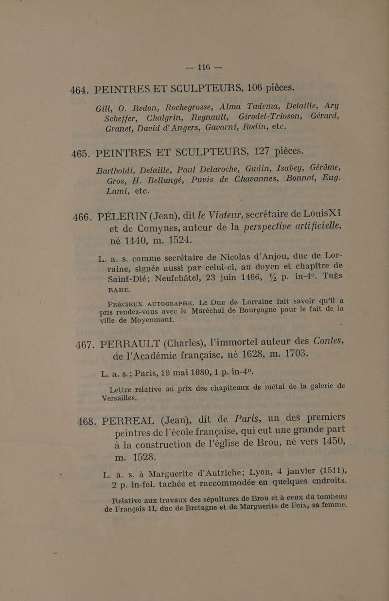 PEINTRES ET SCULPTEURS, 106 piéces. Gill, O. Redon, Rochegrosse, Alma Tadema, Detaille, Ary Scheffer, Chalgrin, Regnault, Girodet-Trioson, Gérard, Granet, David d’ Angers, Gavarni, Rodin, etc. PEINTRES ET SCULPTEURS, 127 pieces. Bartholdi, Detaille, Paul Delaroche, Gudin, Isabey, Géréme, Gros, H. Bellangé, Puvis de Chavannes, Bonnat, Eug. Lami, ete. PEELERIN (Jean), dit le Viateur, secrétaire de LouisX1 et de Comynes, auteur de la perspective artificielle, né 1440, m. 1524. L. a. s. comme secrétaire de Nicolas d’Anjou, duc de Lor- raine, signée aussi par celui-ci, au doyen et chapitre de Saint-Dié; Neufchatel, 23 juin 1466, % p. in-4°, TRES RARE. PRECIEUX AUTOGRAPHE. Le Duc de Lorraine fait savoir quil a pris rendez-vous avec le Maréchal de Bourgogne pour le fait de la ville de Moyenmont. PERRAULT (Charles), Vimmortel auteur des Contes, de Académie francaise, né 1628, m. 1703. L. a. s.; Paris, 19 mai 1680, 1 p. in-4°. Lettre relative au prix des chapiteaux de métal de la galerie de Versailles. PERREAL (Jean), dit de Parts, un des premiers peintres de l’école frangaise, qui eut une grande part 4 la construction de l’église de Brou, né vers 1450, m. 1528. L. a. s. A Marguerite d’Autriche; Lyon, 4 janvier (1511), 2 p. in-fol. tachée et raccommodée en quelques endroits. Relative aux travaux des sépultures de Brou et a ceux du tombeau de Francois II, duc de Bretagne et de Marguerite de Foix, sa femme.