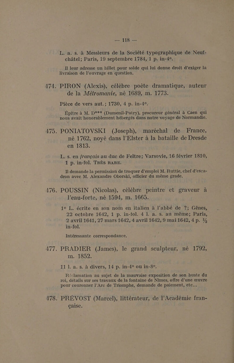 — 118 — L. a. s. A Messieurs de la Société typographique de Neuf- chatel; Paris, i9 septembre 1784, 1 p. in-4°. Il leur adresse un billet pour solde qui lui donne droit d’exiger la livraison de l’ouvrage en question. PIRON (Alexis), célébre poéte dramatique, auteur de la Métromanie, né 1689, m. 1773. Piéce de vers aut.; 1730, 4 p. in-4°. Epitre A M. pe (Dumenil-Patry), procureur général 4 Caen qui nous avait honorablement hébergés dans notre voyage de Normandie. PONIATOVSKI (Joseph), maréchal de France, né 1762, noyé dans !’Elster a la bataille de Dresde en 1813. L. s. en francais au duc de Feltre; Varsovie, 16 février 1810, 1 p. in-fol. TRES RARE. Il demande la permission de troquer d’emploi M. Ruttie, chef d’esca- dron avec M. Alexandre Oborski, officier du méme grade. POUSSIN (Nicolas), célébre peintre et graveur a lVeau-forte, né 1594, m. 1665. 1° L. écrite en son nom en italien 4 ’abbé de ?; Génes, 22 octobre 1642, 1 p. in-fol. 4 1. a. s. au méme; Paris, 2 avril 1641, 27 mars 1642, 4 avril 1642, 9 mail642,4p. 4% in-fol. Intéressante correspondance. PRADIER (James), le grand sculpteur, né 1792, m. 1852. 11 l. a. s. a divers, 14 p. in-4° ou in-8°. Réclamation au sujet de la mauvaise exposition de son buste du roi, détails sur ses travaux de la fontaine de Nimes, offre d’une ceuvre pour couronner l’Arc de Triomphe, demande de paiement, etc... PREVOST (Marcel), littérateur, de l’Académie fran- caise.