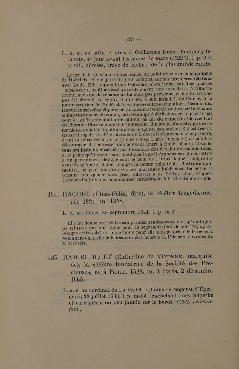 A8A. — 120 — L. a. s., en latin et grec, A Guillaume Bude; Fontenay-le- Comte, 4¢ jour avant les nones de mars (1522 2), 2 p. 3/4 in-fol., adresse, trace de cachet; de la plus grande rareté. Lettre de la plus haute importance, au point de vue de la biographie de Rabelais, et qui jette un jour complet sur ses premieres relations « adolescens », avait adressé, précédemment, une autre lettre a Villustre érudit, mais que la réponse ne lui était pas parvenue, ce dont il n’avait pas été étonné, eu égard, d’un cété, a son infimité, de Vautre, 4 la haute position de Budé et a ses incessantes occupations. Néanmoins, jl avait conservé quelque espérance de recevoir tot ou tard cette réponse si impatiemment attendue, entretenu qu’il était dans cette pensée par tout ce qu’il entendait dire autour de lui du caractére bienveillant de Vhomme illustre auquel il s’adressait. I n’avait, du reste, pris cette hardiesse qu’a V’instigation de Pierre Lamy, son maitre. S’il est frustré dans cet espoir, c’est A ce dernier qu’il devra légitimement s’en prendre, étant la cause réelle du préjudice causé. Lamy l’engage 4 ne point se décourager et A adresser une nouvelle lettre a Budé, bien qu’il sache tous ses instants absorbés par l’exercice des devoirs de ses fonctions, et la peine qu’il prend pour inculquer le gotit des sciences et des lettres &amp; un personnage, désigné sous le nom de Plutus, lequel, malgré les conseils qu’on lui donne, malgré la bonne volonté de s’instruire qu’il montre, ne peut rompre avec ses anciennes habitudes. La lettre se termine par quatre vers grecs adressés 4 ce Plutus, dans lesquels Rabelais l’adjure de s’abandonner entiérement a la direction de Budé, RACHEL (Elisa-Félix, dite), la célébre tragédienne, née 1821, m. 1858. L. a. s.; Paris, 29 septembre 1841, 1 p. in-8°. Elle lui donne au théatre son premier rendez-vous, en espérant quwil ne refusera pas une stalle pour sa représentation de rentrée; aprés, lorsque cette soirée si importante pour elle sera passée, elle le recevra volontiers chez elle le lendemain de ] heure 42. Elle sera charmée de le recevoir. RAMBOUILLET (Catherine de VivoNNE, marquise de), la célébre fondatrice de la Société des Pre- cieuses, né a Rome, 1588, m. a Paris, 2 décembre 1665. L. a. s. au cardinal de La Vallette (Louis de Nogaret d’Eper- non); 22 juillet 1633, 1 p. in-fol., cachets et soies. Superbe et rare piéce, un peu jaunie sur le bords. (Coll. Dubrun- faut.)