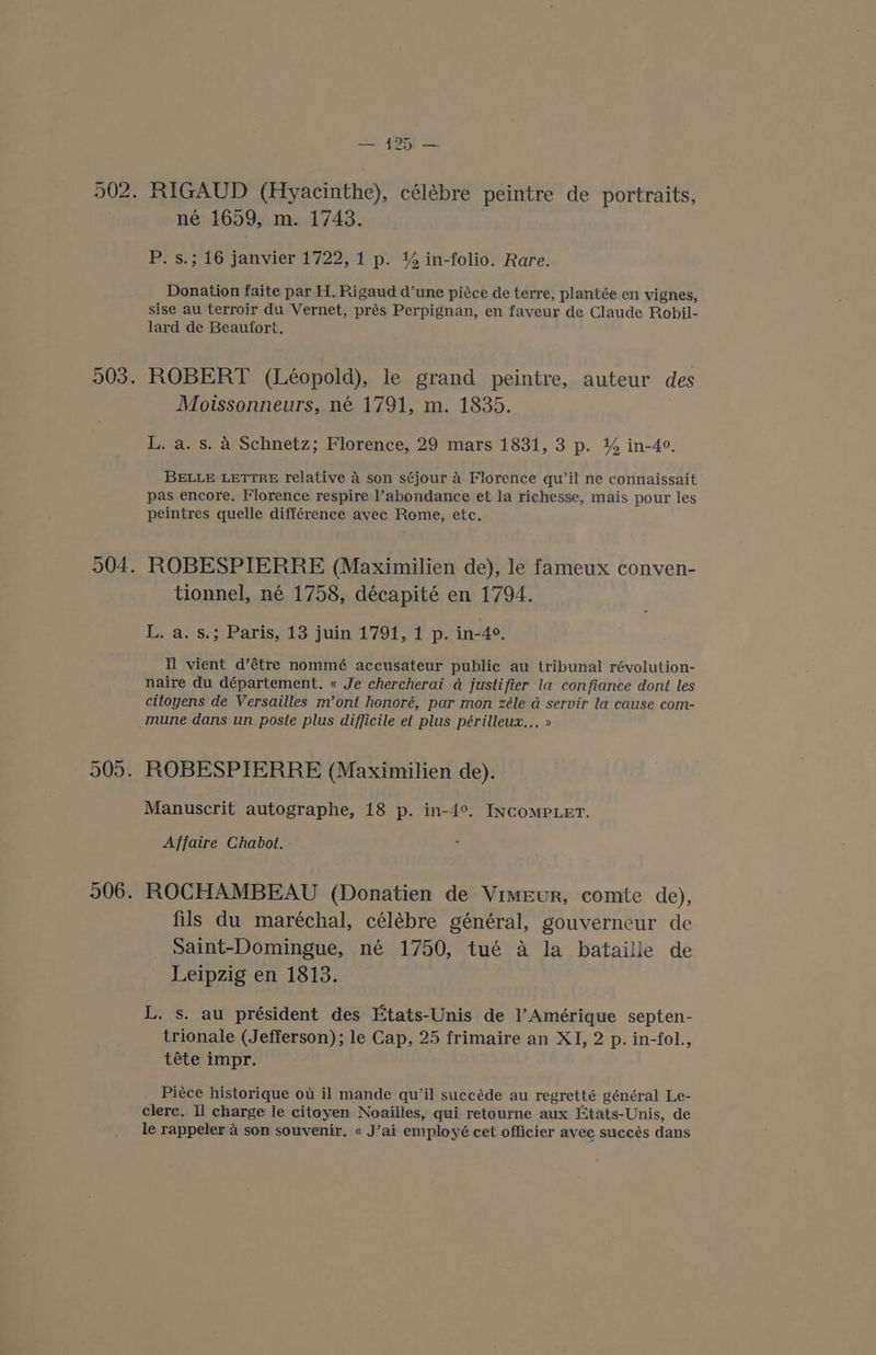 — 4251 — né 1659, m. 1743. P. s.; 16 janvier 1722, 1 p. % in-folio. Rare. Donation faite par H. Rigaud d’une piéce de terre, plantée en vignes, sise au terroir du Vernet, prés Perpignan, en faveur de Claude Robil- lard de Beaufort. ROBERT (Léopold), le grand peintre, auteur des Moissonneurs, né 1791, m. 1835. L. a. s. A Schnetz; Florence, 29 mars 1831, 3 p. % in-4°. BELLE LETTRE relative 4 son séjour 4 Florence qu’il ne connaissait pas encore. Florence respire l’abondance et la richesse, mais pour les peintres quelle différence avec Rome, etc. ROBESPIERRE (Maximilien de), le fameux conven- tionnel, né 1758, décapité en 1794. L. a. s.; Paris, 13 juin 1791, 1 p. in-4°. Nl vient d’étre nommé accusateur public au tribunal révolution- naire du département. « Je chercherai a justifier la confiance dont les citoyens de Versailles m’ont honoré, par mon zéle a servir la cause com- ROBESPIERRE (Maximilien de). Manuscrit autographe, 18 p. in-4°. INcCoMPLET. Affaire Chabot. ROCHAMBEAU (Donatien de Vimeur, comte de), fils du maréchal, célébre général, gouverneur de Saint-Domingue, né 1750, tué a la bataille de Leipzig en 1813. L. s. au président des Etats-Unis de l’Amérique septen- trionale (Jefferson); le Cap, 25 frimaire an XI, 2 p. in-fol., téte impr. Piéce historique ot il mande qu’il succéde au regretté général Le- clere. Il charge le citoyen Noailles, qui retourne aux Etats-Unis, de le rappeler a son souvenir, « J’ai employé cet officier avec succés dans