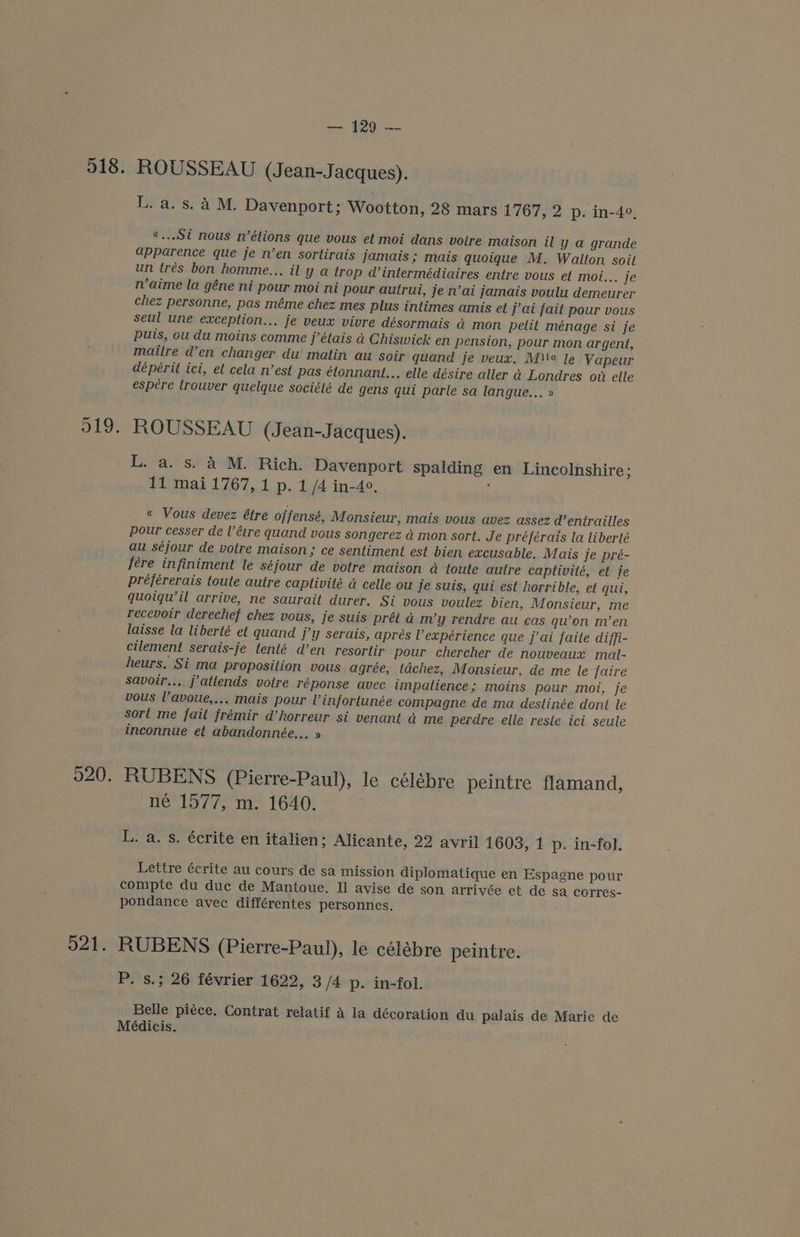 518. 521, — ROUSSEAU (Jean-Jacques). Ls aes) aM. Davenport; Wootton, 28 mars 1767, 2 p. in-4°, «...Si nous n’élions que vous et moi dans votre maison il y a grande apparence que je n’en sortirais jamais; mais quoique M. Walton soit un tres bon homme... il y a trop d’intermédiaires entre vous et moi... je n’aime la géne ni pour moi ni pour autrui, je n’ai jamais voulu demeurer chez personne, pas méme chez mes plus intimes amis et j’ai fait pour vous seul une exception... je veux vivre désormais a mon petit ménage si je puis, ou du moins comme j’étais a Chiswick en pension, pour mon argent, maitre d’en changer du matin au soir quand Je veux, Mie le Vapeur dépérit ici, et cela n’est pas étonnant... elle désire aller d Londres ow elle espére trouver quelque société de gens qui parle sa langue... » ROUSSEAU (Jean-Jacques). L. a. s. a4 M. Rich. Davenport spalding en Lincolnshire ; 11 mai 1767, 1 p. 1 /4 in-40. ; « Vous devez étre offensé, Monsieur, mais vous avez assez d’entrailles pour cesser de V’éire quand vous songerez a mon sort. Je préférais la liberté au séjour de votre maison; ce sentiment est bien excusable. Mais je pré- fere infiniment le séjour de votre maison a toute autre captivité, et je préférerais toute autre captivité a celle ou je suis, qui est horrible, et qui, quoiqwil arrive, ne saurait durer. Si vous voulez bien, Monsieur, me recevoir derechef chez vous, je suis prét ad m’y rendre au cas qu’on m’en laisse la liberté et quand j’y serais, apres Vexpérience que j’ai faite diffi- cilement serais-je tenté d’en resortir pour chercher de nouveaux mal- heurs. Si ma proposition vous agrée, tdchez, Monsieur, de me le faire savoir... jattends votre réponse avec impatience; moins pour moi, je vous l’avoue,... mais pour Vinfortunée compagne de ma destinée dont le sort me fait frémir @horreur si venant a me perdre elle reste ici seule inconnue et abandonnée,.. » RUBENS (Pierre-Paul), le célébre peintre flamand, né 1577, m. 1640. L. a. s. écrite en italien; Alicante, 22 avril 1603, 1 p. in-fol. Lettre écrite au cours de sa mission diplomatique en Espagne pour compte du duc de Mantoue. Il avise de son arrivée et de sa corres- pondance avec différentes personnes, RUBENS (Pierre-Paul), le célébre peintre. P. s.; 26 février 1622, 3 /4 p. in-fol. Belle piéce. Contrat relatif A la décoration du palais de Marie de Médicis.