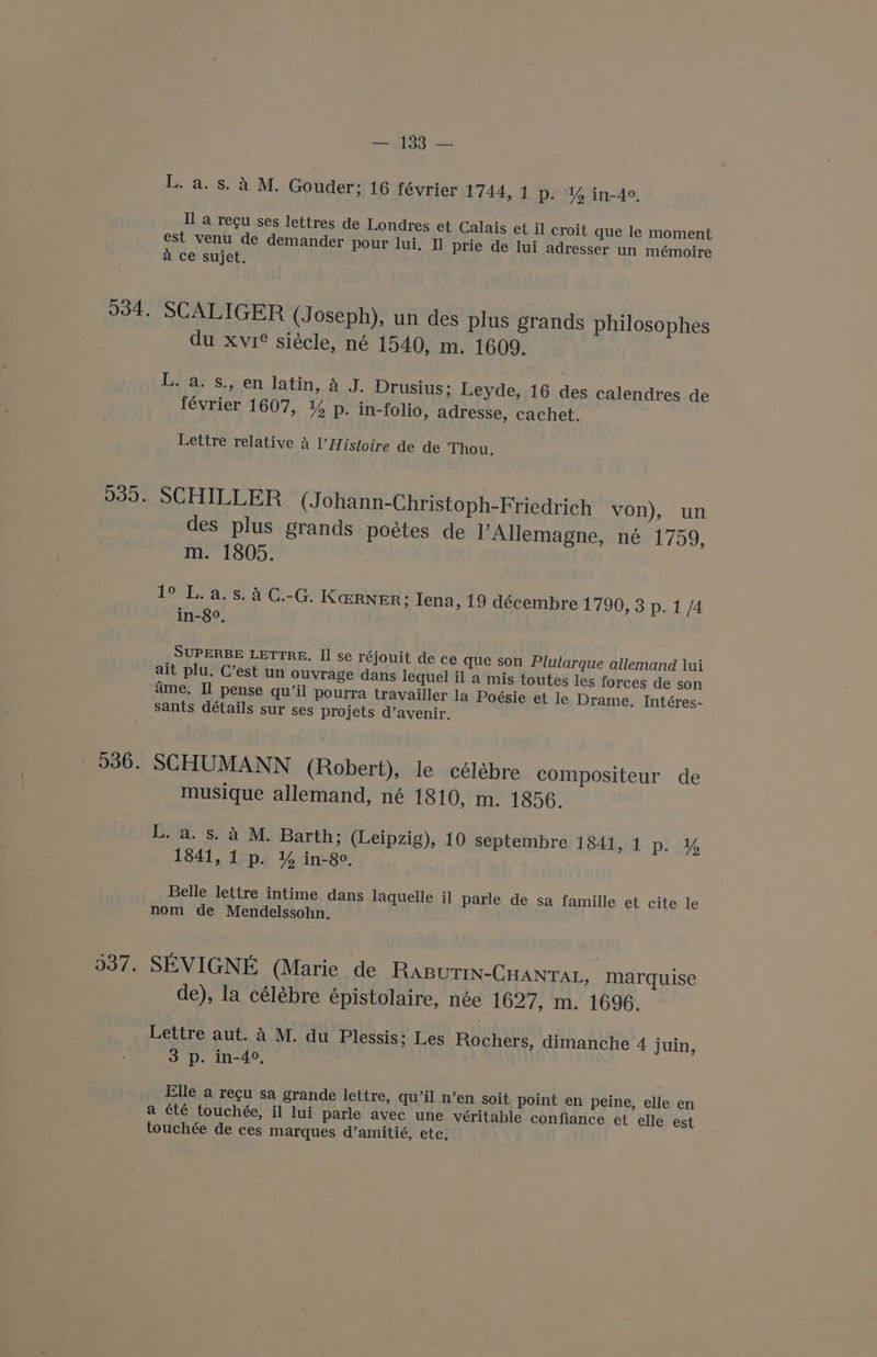 536. 537. — 133 — L. a. s. A M. Gouder; 16 février 1744, 1 p. Y% in-4o, Il a regu ses lettres de Londres et Calais et il croit que le moment est venu de demander pour lui. Il prie de lui adresser un mémoire A ce sujet. SCALIGER (Joseph), un des plus grands philosophes du xvrée siécle, né 1540, m. 1609. L. a. s., en latin, A J. Drusius; Leyde, 16 des calendres de février 1607, ¥% p. in-folio, adresse, cachet. Lettre relative 4 istoire de de Thou. SCHILLER (Johann-Christoph-Friedrich von), un des plus grands poétes de l’Allemagne, né 1759, m. 1805. beh ars: A CieG: Ka@RNER; Iena, 19 décembre 1790, 3 p. 1 /4 in-8°, SUPERBE LETTRE. II se réjouit de ce que son Plutarque allemand lui ait plu. C’est un ouvrage dans lequel il a mis toutes les forces de son ame. Il pense qu’il pourra travailler la Poésie et le Drame. Intéres- sants détails sur ses projets d’avenir. SCHUMANN (Robert), le célébre compositeur de musique allemand, né 1810, m. 1856. L. a. s. A M. Barth; (Leipzig), 10 septembre 184151 ploy 1841, 1 p. % in-80. Belle lettre intime dans laquelle il parle de sa famille et cite le nom de Mendelssohn. SEVIGNE (Marie de RaBuTIN-CHANTAL, marquise de), la célébre épistolaire, née 1627, m. 1696. Lettre aut. A M. du Plessis ; Les Rochers, dimanche 4 juin, 3 p. in-4°, Elle a regu sa grande lettre, qu’il n’en soit point en peine, elle en a été touchée, il lui parle avec une véritable confiance et elle est touchée de ces marques d’amitié, etc,