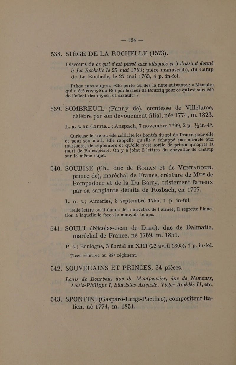 SIEGE DE LA ROCHELLE (1573). Discours de ce qui s’est passé aux attaques et a l’assaut donné a&amp; La Rochelle le 27 mai 1753; piéce manuscrite, du Camp de La Rochelle, le 27 mai 1763, 4 p. in-fol. PikcE HISTORIQUE. Elle porte au dos la note suivante : « Mémoire qui a été envoyé au Roi par le sieur de Bourriq pour ce qui est succédé de l’effect des mynes et assault. » célébre par son dévouement filial, née 1774, m. 1823. L. a. s. au Comte...; Anspach, 7 novembre 1799, 2 p. ¥% in-4°. Curieuse lettre ou elle sollicite les bontés du roi de Prusse pour elle et pour son mari. Elle rappelle qu’elle a échappé par miracle aux massacres de septembre et qu’elle n’est sortie de prison qu’aprés la mort de Robespierre. On y a joint 2 lettres du chevalier de Chalup sur le méme sujet. SOUBISE (Ch., duc de Rowan et de VENTADOUR, prince de), maréchal de France, créature de Mm de Pompadour et de la Du Barry, tristement fameux par sa sanglante défaite de Rosbach, en 1757. L. a. s.; Aimeries, 8 septembre 1755, 1 p. in-fol. Belle lettre ow il donne des nouvelles de l’armée; il regrette Vinac- tion A laquelle le force le mauvais temps. SOULT (Nicolas-Jean de Diev), duc de Dalmatie, maréchal de France, né 1769, m. 1851. P. s.; Boulogne, 3 floréal an XIII (22 avril 1805), 1 p. in-fol. Piéce relative au 88¢ régiment. SOUVERAINS ET PRINCES, 34 piéces. Louis de Bourbon, duc de Montpensier, duc de Nemours, Louis-Philippe I, Stanislas-Auguste, Victor-Amédée II, etc. SPONTINI (Gasparo-Luigi-Pacifico), compositeur ita- lien, né 1774, m. 1851.