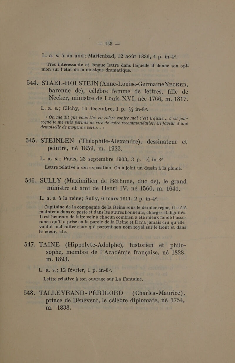 544. 045. 546. 547. — 135 — L, a. s. 4 un ami; Marienbad, 12 aott 1836, 4 p. in-4°, Trés intéressante et longue lettre dans laquelle il donne son opi- nion sur l’état de la musique dramatique. STAEL-HOLSTEIN (Anne-Louise-GermaineNECKER, baronne de), célébre femme de lettres, fille de Necker, ministre de Louis XVI, née 1766, m. 1817. L. a. s.; Clichy, 10 décembre, 1 p. % in-8°. « On me dit que vous étes en colére contre moi c’est injuste... c’est par- ceque je me suis permis de rire de votre recommandation en javeur d’une demoiselle de moyenne vertu... » STEINLEN (Théophile-Alexandre), dessinateur et peintre, né 1859, m. 1923. L. a. s.; Paris, 23 septembre 1903, 3 p. % in-8°. Lettre relative 4 son exposition. On a joint un dessin A la plume. SULLY (Maximilien de Béthune, duc de), le grand ministre et ami de Henri IV, né 1560, m. 1641. L. a. s. a la reine; Sully, 6 mars 1611, 2 p. in-4°. Capitaine de la compagnie de la Reine sous le dernier régne, il a été maintenu dans ce poste et dans les autres honneurs, charges et dignités. Il est heureux de faire voir 4 chacun combien a été mieux fondé l’assu- rance qu’il a prise en la parole de la Reine et il n’a jamais cru qu’elle voulut maltraiter ceux qui portent son nom royal sur le front et dans le coeur, etc. TAINE (Hippolyte-Adolphe), historien et philo- sophe, membre de 1|’Académie frangaise, né 1828, m. 1893. L. a. s.; 12 février, 1 p. in-8°. Lettre relative a son ouvrage sur La Fontaine. TALLEYRAND-PERIGORD (Charles-Maurice), prince de Bénévent, le célébre diplomate, né 1754,