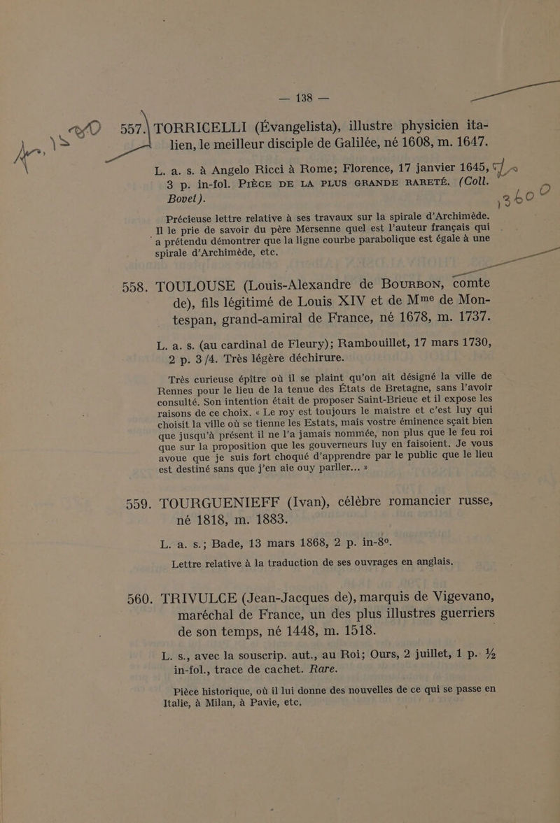 L. a. s. A Angelo Ricci A Rome; Florence, 17 janvier 1645, A 3 p. in-fol. Price DE LA PLUS GRANDE RARETE. (Coll. Bovet ). 2h0 0 )v Précieuse lettre relative a ses travaux sur la spirale d’Archimede. Il le prie de savoir du pére Mersenne quel est l’auteur francais qui spirale d’Archiméde, etc. —— TOULOUSE (Louis-Alexandre de BourBon, comte de), fils légitimé de Louis XIV et de Mme de Mon- tespan, grand-amiral de France, ne 1678, m. 1737. L. a. s. (au cardinal de Fleury); Rambouillet, 17 mars 1730, 2 p. 3/4. Trés légére déchirure. Trés curieuse épitre ot il se plaint qu’on ait désigné la ville de Rennes pour le lieu de la tenue des Etats de Bretagne, sans l’avoir consulté, Son intention était de proposer Saint-Brieuc et il expose les raisons de ce choix. « Le roy est toujours le maistre et c’est luy qui choisit la ville ot se tienne les Estats, mais vostre éminence scait bien que jusqu’a présent il ne l’a jamais nommée, non plus que le feu roi que sur la proposition que les gouverneurs luy en faisoient. Je vous avoue que je suis fort choqué d’apprendre par le public que le lieu est destiné sans que j’en aie ouy parller... » TOURGUENIEFF (Ivan), célébre romancier russe, né 1818, m. 1883. L. a. s.; Bade, 13 mars 1868, 2 p. in-8°. Lettre relative a la traduction de ses ouvrages en anglais. TRIVULCE (Jean-Jacques de), marquis de Vigevano, maréchal de France, un des plus illustres guerriers de son temps, né 1448, m. 1518. L. s., avec la souscrip. aut., au Roi; Ours, 2 juillet, 1 p.. Y, in-fol., trace de cachet. Rare. Piéce historique, ot il lui donne des nouvelles de ce qui se passe en Italie, A Milan, a Pavie, etc,