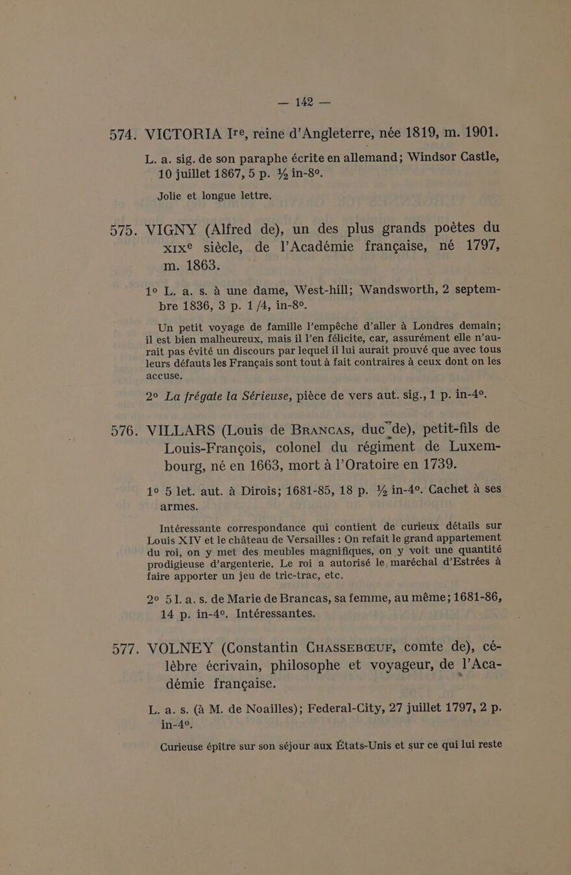 VICTORIA I, reine d’Angleterre, née 1819, m. 1901. L. a. sig. de son paraphe écrite en allemand; Windsor Castle, 10 juillet 1867, 5 p. % in-8°. Jolie et longue lettre. VIGNY (Alfred de), un des plus grands poétes du x1xe siécle, de l’Académie frangaise, né 1797, m. 1863. 1° L. a. s. A une dame, West-hill; Wandsworth, 2 septem- bre 1836, 3 p. 1/4, in-8°. Un petit voyage de famille l’empéche d’aller 4 Londres demain; il est bien malheureux, mais il l’en félicite, car, assurément elle n’au- rait pas évité un discours par lequel il lui aurait prouvé que avec tous leurs défauts les Francais sont tout a fait contraires 4 ceux dont on les accuse, 2° La frégate la Sérieuse, piéce de vers aut. sig., 1 p. in-4°. Louis-Francois, colonel du régiment de Luxem- bourg, né en 1663, mort a 1’Oratoire en 1739. 1° 5 let. aut. A Dirois; 1681-85, 18 p. % in-4°. Cachet a ses armes. Intéressante correspondance qui contient de curieux détails sur Louis XIV et le chateau de Versailles : On refait le grand appartement du roi, on y met des meubles magnifiques, on y voit une quantité prodigieuse d’argenterie. Le roi a autorisé le maréchal d’Estrées a faire apporter un jeu de tric-trac, etc. 29° 51. a.s. de Marie de Brancas, sa femme, au méme; 1681-86, 14 p. in-4°. Intéressantes. VOLNEY (Constantin CHassEBc@uF, comte de), cé- lébre écrivain, philosophe et voyageur, de l’Aca- démie francaise. : L. a. s. (A M. de Noailles); Federal-City, 27 juillet 1797, 2 p. in-4°. Curieuse épitre sur son séjour aux Etats-Unis et sur ce qui lui reste
