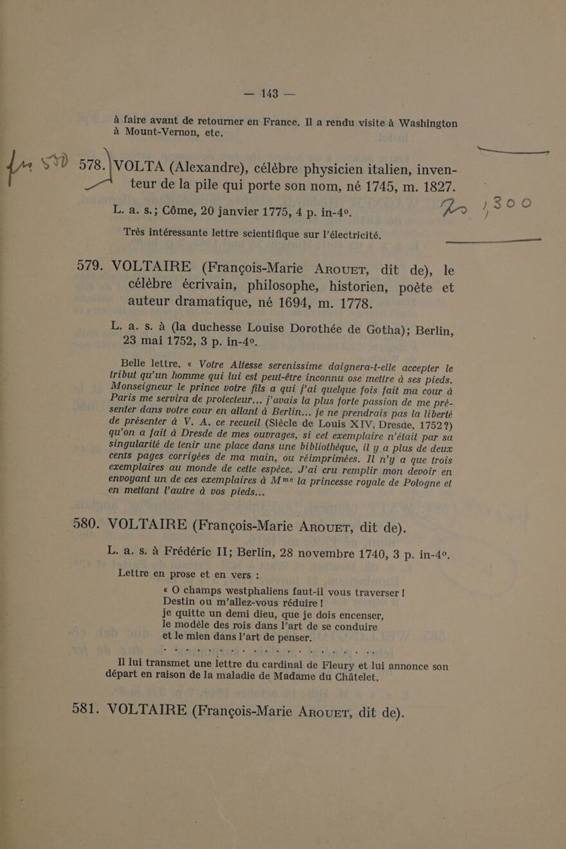 4 faire avant de retourner en France, II a rendu visite A Washington a Mount-Vernon, etc. ta {- SD 578. VOLTA (Alexandre), célébre physicien italien, inven- teur de la pile qui porte son nom, né 1745, m. 1827. ey! 3OO0 L. a. s.; Céme, 20 janvier 1775, 4 p. in-4°, ) Trés intéressante lettre scientifique sur l’électricité, —— ee 5979. VOLTAIRE (Francois-Marie Arouet, dit de), le célébre écrivain, philosophe, historien, poéte et auteur dramatique, né 1694, m. 1778. L. a. s. A (la duchesse Louise Dorothée de Gotha); Berlin, 23 mai 1752, 3 p. in-4°. Belle lettre. « Votre Altesse serenissime daignera-t-elle accepter le iribut qu’un homme qui lui est peut-étre inconnu ose mettre a ses pieds. Monseigneur le prince votre fils a qui j’ai quelque fois fait ma cour a Paris me servira de protecteur... javais la plus forte passion de me pré- senter dans votre cour en allani a Berlin... je ne prendrais pas la liberté de présenter a V. A. ce recueil (Siécle de Louis XIV. Dresde, 1752?) qu’on a fait a Dresde de mes ouvrages, si cet exemplaire n’était par sa singularité de tenir une place dans une bibliothéque, il y a plus de deux cents pages corrigées de ma main, ou réimprimées. Il n’y a que trois exemplaires au monde de cette espéce. J’ai cru remplir mon devoir en envoyant un de ces exemplaires a M™e la princesse royale de Pologne et en mettant Vautre d vos pieds... 580. VOLTAIRE (Frangois-Marie Arovrt, dit de). L. a. s. A Frédéric II; Berlin, 28 novembre 1740, 3 p. in-4°, Lettre en prose et en vers : « O champs westphaliens faut-il vous traverser ! Destin ou m/’allez-vous réduire ! je quitte un demi dieu, que je dois encenser, le modéle des rois dans l’art de se conduire et le mien dans l’art de penser. Il lui transmet une lettre du cardinal de Fleury et lui annonce son départ en raison de la maladie de Madame du Chatelet. 981. VOLTAIRE (Frangois-Marie Arouer, dit de).