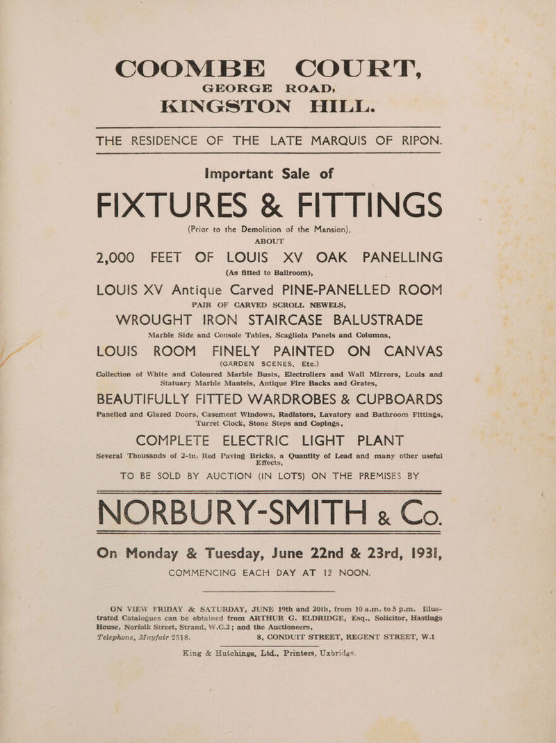 COOMBE COURT, GEORGE ROAD; KINGSTON HILL. THE RESIDENCE OF THE LATE MARQUIS OF RIPON. important Sale of FIXTURES &amp; FITTINGS (Prior to the Demolition of the Mansion), ABOUT 2,000 FEET OF LOUIS XV OAK PANELLING (As fitted to Ballroom), LOUIS XV Antique Carved PINE-PANELLED ROOM PAIR OF CARVED SCROLL NEWELS, WROUGHT IRON STAIRCASE BALUSTRADE Marble Side and Console Tabies, Scagliola Panels and Columns, LOUIS ROOM FINELY PAINTED ON CANVAS (GARDEN SCENES, Etc.) Collection of White and Coloured Marble Busts, Electroliers and Wall Mirrors, Louls and Statuary Marble Mantels, Antique Fire Backs and Grates, BEAUTIFULLY FITTED WARDROBES &amp; CUPBOARDS Panelled and Glazed Doors, Casement Windows, Radiators, Lavatory and Bathroom Fittings, Turret Clock, Stone Steps and Copings, COMPLETE ELECTRIC LIGHT PLANT Several Thousands of 2-in. Red Paving Bricks, a Quantity of Lead and many other useful Effects, TO BE SOLD BY AUCTION (IN LOTS) ON THE PREMISES BY NORBURY-SMITH « Co. On Monday &amp; Tuesday, June 22nd &amp; 23rd, 1931, COMMENCING EACH DAY AT 12 NOON. ON VIEW FRIDAY &amp; SATURDAY, JUNE 19th and 20th, from 10a.m.to5 p.m. Illus- trated Catalogues can be obtained from ARTHUR G. ELDRIDGE, Esq., Solicitor, Hastings House, Norfolk Street, Strand, W.C.2; amd the Auctioneers, Telephone, Mayfair 2518. 8, CONDUIT STREET, REGENT STREET, W.1 King &amp; Hutchings, Ltd., Printers, Uxbridge.