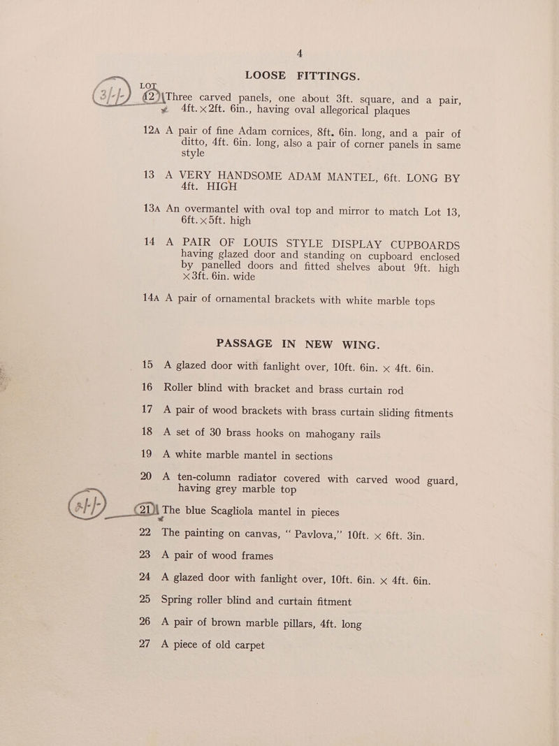 LOOSE FITTINGS. “ ye 4ft.x2ft. 6in., having oval allegorical plaques LO @ \\Uhree carved panels, one about 3ft. square, and a pair, 12a A pair of fine Adam cornices, 8ft. 6in. long, and a pair of ditto, 4ft. 6in. long, also a pair of corner panels in same style 13 A VERY HANDSOME ADAM MANTEL, 6ft. LONG BY Aft. HIGH 13a An overmantel with oval top and mirror to match Lot 13, 6ft. x 5ft. high ite LR OresLOUIS SEYLE “DISPLAY. GUPBOARDS having glazed door and standing on cupboard enclosed by panelled doors and fitted shelves about ft. high x 3ft. 6in. wide 144 A pair of ornamental brackets with white marble tops PASSAGE IN NEW WING. 15 A glazed door with fanlight over, 10ft. 6in. x 4ft. 6in. 16 Roller blind with bracket and brass curtain rod 17 A pair of wood brackets with brass curtain sliding fitments 18 <A set of 30 brass hooks on mahogany rails 19 A white marble mantel in sections 20 A ten-column radiator covered with carved wood guard, having grey marble top a}-/- _—_ 2 The blue Scagliola mantel in pieces 22 The painting on canvas, “‘ Pavlova,” 10ft. x 6ft. 3in. 23 A pair of wood frames 24 A glazed door with fanlight over, 10ft. 6in. x 4ft. 6in. 25 Spring roller blind and curtain fitment 26 A pair of brown marble pillars, 4ft. long 27 A piece of old carpet