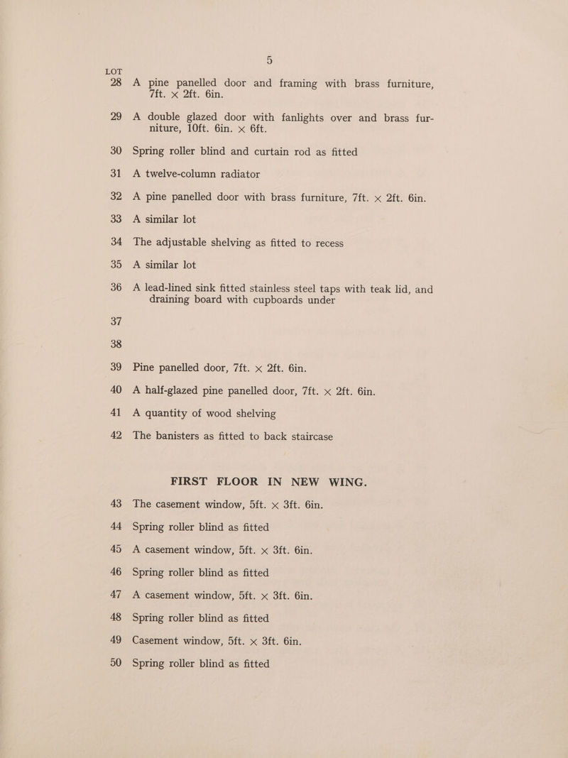 28 29 30 31 32 33 34 39 36 37 38 39 40 41 42 43 44 45 46 47 48 49 20 s) A pine panelled door and framing with brass furniture, 7ft. x 2ft. Gin. A double glazed door with fanlights over and brass fur- niture, 10ft. 6in. x 6ft. Spring roller blind and curtain rod as fitted A twelve-column radiator A pine panelled door with brass furniture, 7ft. x 2ft. 6in. A similar lot The adjustable shelving as fitted to recess A similar lot A lead-lined sink fitted stainless steel taps with teak lid, and draining board with cupboards under Pine panelled door, 7ft. x 2ft. 6in. A half-glazed pine panelled door, 7ft. « 2ft. 6in. A quantity of wood shelving The banisters as fitted to back staircase FIRST FLOOR IN NEW WING. The casement window, 5ft. x 3ft. 6in. Spring roller blind as fitted A casement window, 5ft. x 3ft. 6in. Spring roller blind as fitted A casement window, 5ft. x 3ft. 6in. Spring roller blind as fitted Casement window, 5ft. x 3ft. 6in. Spring roller blind as fitted