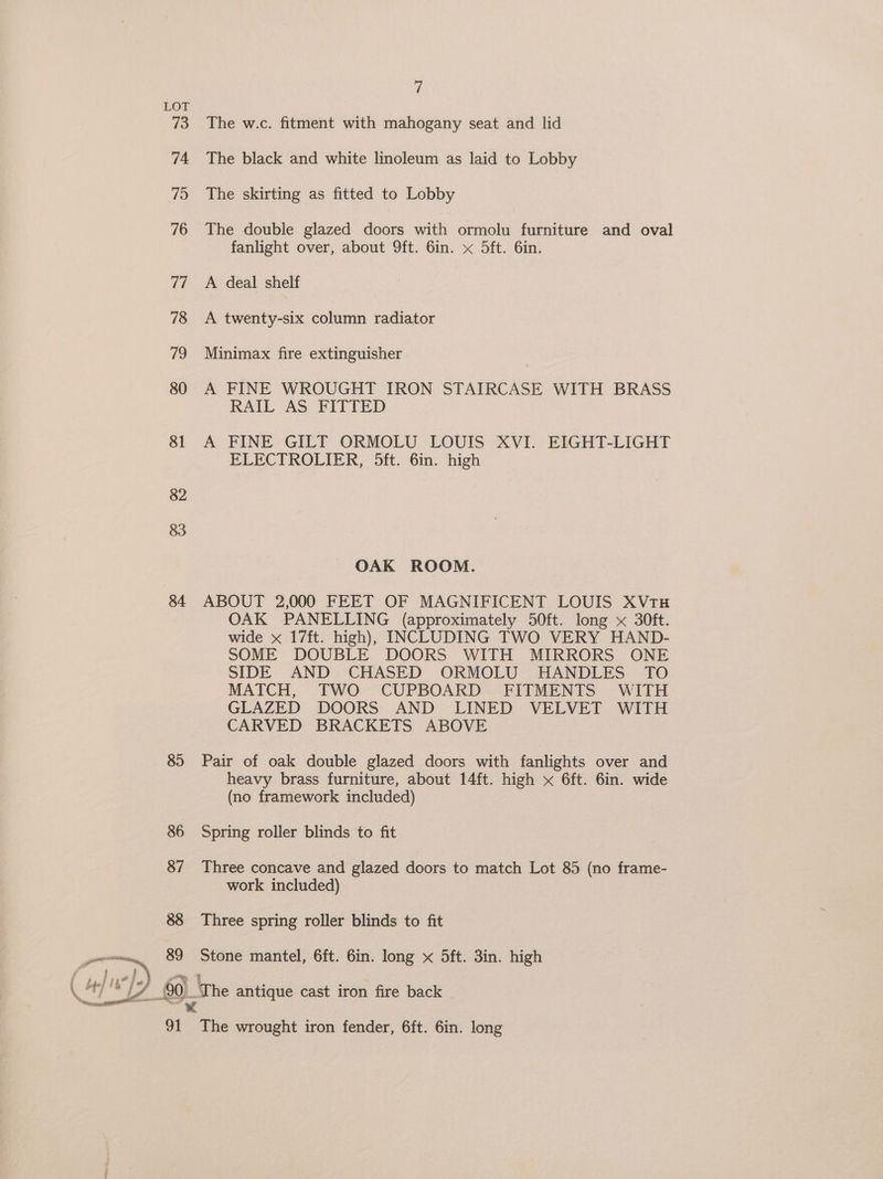 73 74 715 76 re 78 79 80 81 82 83 84 85 89 at y The w.c. fitment with mahogany seat and lid The black and white linoleum as laid to Lobby The skirting as fitted to Lobby The double glazed doors with ormolu furniture and oval fanlight over, about 9ft. 6in. x 5ft. 6in. A deal shelf A twenty-six column radiator Minimax fire extinguisher A FINE WROUGHT IRON STAIRCASE WITH BRASS RAIL AS FITTED A FINE GILT ORMOLU LOUIS XVI. EIGHT-LIGHT ELECTROLIER, 5ft. 6in. high OAK ROOM. ABOUT 2,000 FEET OF MAGNIFICENT LOUIS XVtH OAK PANELLING (approximately 50ft. long x 30ft. wide x 17ft. high), INCLUDING TWO VERY HAND- SOME DOUBLE DOORS WITH MIRRORS ONE SIDE AND CHASED ORMOLU HANDLES TO MATCH, TWO CUPBOARD FITMENTS WITH GLAZED DOORS AND LINED VELVET WITH CARVED BRACKETS ABOVE Pair of oak double glazed doors with fanlights over and heavy brass furniture, about 14ft. high x 6ft. 6in. wide (no framework included) Spring roller blinds to fit Three concave and glazed doors to match Lot 85 (no frame- work included) Three spring roller blinds to fit Stone mantel, 6ft. 6in. long x 5ft. 3in. high The wrought iron fender, 6ft. 6in. long
