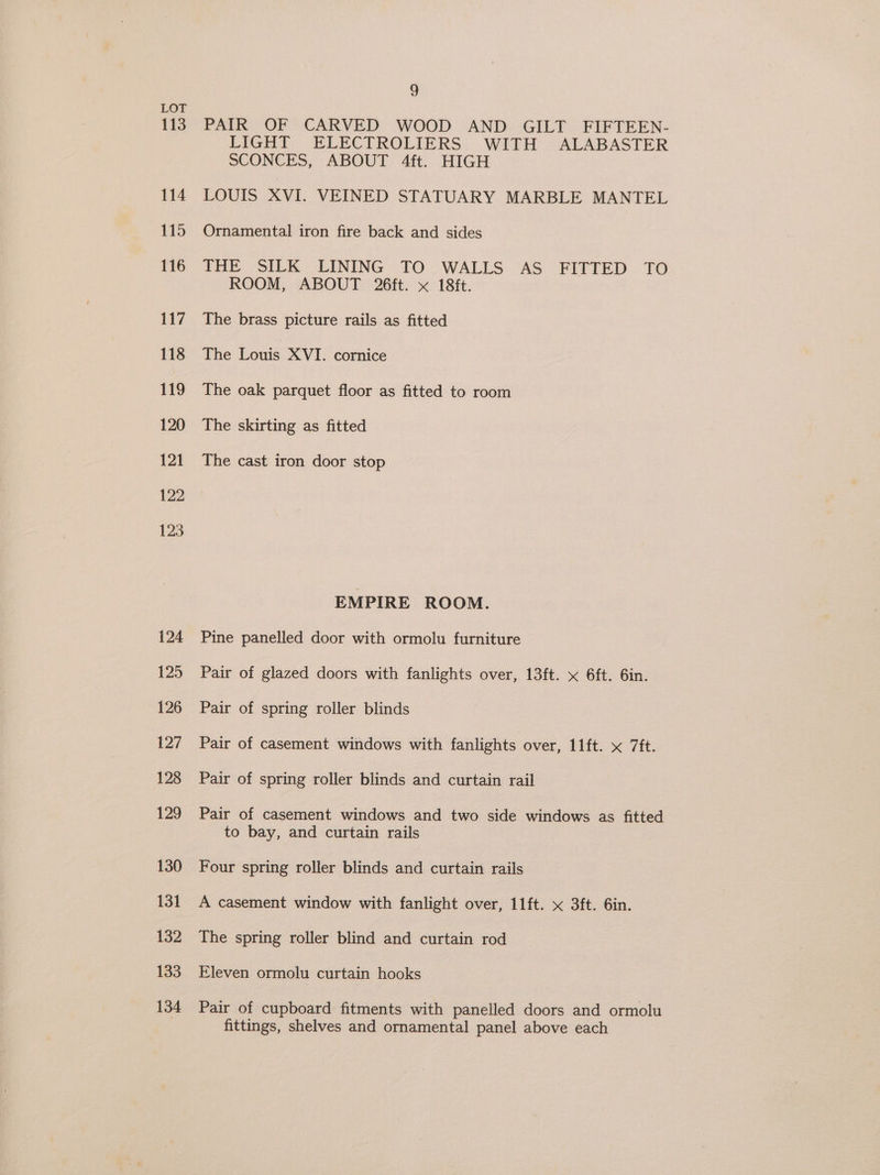 113 124 125 126 127 128 129 130 131 132 133 134 3 PAIR OF CARVED WOOD AND GILT FIFTEEN- LIGHT ELECTROLIERS WITH ALABASTER SCONCES, ABOUT 4ft. HIGH LOUIS XVI. VEINED STATUARY MARBLE MANTEL Ornamental iron fire back and sides THE SILK LINING TO WALLS AS FITTED TO ROOM, ABOUT 26ft. x 18ft. The brass picture rails as fitted The Louis XVI. cornice The oak parquet floor as fitted to room The skirting as fitted The cast iron door stop EMPIRE ROOM. Pine panelled door with ormolu furniture Pair of glazed doors with fanlights over, 13ft. x 6ft. 6in. Pair of spring roller blinds Pair of casement windows with fanlights over, 11ft. x 7ft. Pair of spring roller blinds and curtain rail Pair of casement windows and two side windows as fitted to bay, and curtain rails Four spring roller blinds and curtain rails A casement window with fanlight over, 11ft. x 3ft. 6in. The spring roller blind and curtain rod Eleven ormolu curtain hooks Pair of cupboard fitments with panelled doors and ormolu fittings, shelves and ornamental panel above each