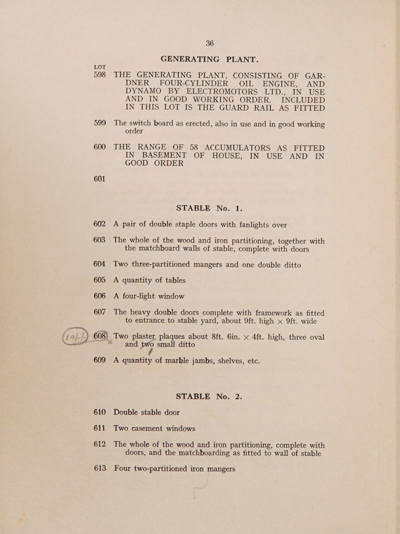 598 599 600 601 602 603 604 605 606 607 609 610 611 612 613 36 GENERATING PLANT. THE GENERATING PLANT, CONSISTING OF GAR- DNER FOUR-CYLINDER OIL ENGINE, AND DYNAMO BY ELECTROMOTORS LTD., IN USE AND IN GOOD WORKING ORDER. INCLUDED IN THIS LOT IS THE GUARD RAIL AS FITTED The switch board as erected, also in use and in good working order THE RANGE OF 58 ACCUMULATORS AS FITTED IN BASEMENT OF HOUSE, IN USE AND IN GOOD ORDER STABLE No. 1. A pair of double staple doors with fanlights over The whole of the wood and iron partitioning, together with the matchboard walls of stable, complete with doors Two three-partitioned mangers and one double ditto A quantity of tables A four-light window The heavy double doors complete with framework as fitted to entrance to stable yard, about 9ft. high x 9ft. wide and a small ditto A quantity of marble jambs, shelves, etc. STABLE No. 2. Double stable door Two casement windows The whole of the wood and iron partitioning, complete with doors, and the matchboarding as fitted to wall of stable Four two-partitioned iron mangers