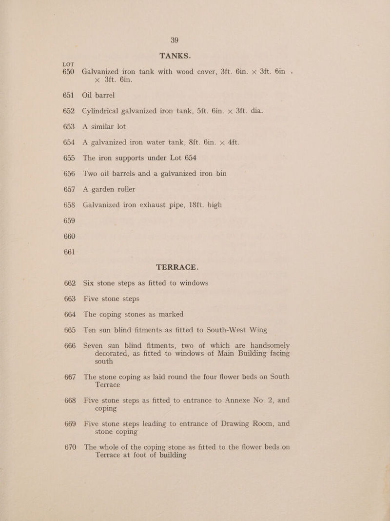 650 651 652 653 654 655 696 657 658 659 660 661 662 663 664 665 666 667 668 669 670 39 TANKS. Galvanized iron tank with wood cover, 3ft. 6in. x 3ft. 6in . st Site Gin. Oil barrel Cylindrical galvanized iron tank, 5ft. 6in. x 3ft. dia. A similar lot A galvanized iron water tank, 8ft. 6in. x 4ft. The iron supports under Lot 654 Two oil barrels and a galvanized iron bin A garden roller Galvanized iron exhaust pipe, 18ft. high TERRACE. Six stone steps as fitted to windows Five stone steps The coping stones as marked Ten sun blind fitments as fitted to South-West Wing Seven sun blind fitments, two of which are handsomely decorated, as fitted to windows of Main Building facing south The stone coping as laid round the four flower beds on South Terrace Five stone steps as fitted to entrance to Annexe No. 2, and coping 5 Five stone steps leading to entrance of Drawing Room, and stone coping The whole of the coping stone as fitted to the flower beds on Terrace at foot of building