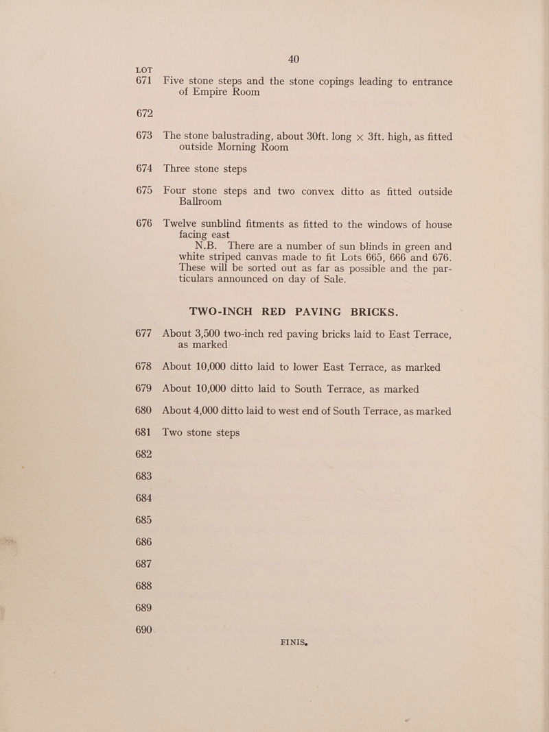 LOW 671 672 673 674 675 676 677 678 679 680 681 682 683 684 685 686 687 688 689 40 Five stone steps and the stone copings leading to entrance of Empire Room The stone balustrading, about 30ft. long x 3ft. high, as fitted outside Morning Room Three stone steps Four stone steps and two convex ditto as fitted outside Ballroom Twelve sunblind fitments as fitted to the windows of house facing east N.B. There are a number of sun blinds in green and white striped canvas made to fit Lots 665, 666 and 676. These will be sorted out as far as possible and the par- ticulars announced on day of Sale. TWO-INCH RED PAVING BRICKS. About 3,500 two-inch red paving bricks laid to East Terrace, as marked About 10,000 ditto laid to lower East Terrace, as marked About 10,000 ditto laid to South Terrace, as marked About 4,000 ditto laid to west end of South Terrace, as marked Two stone steps FINIS,