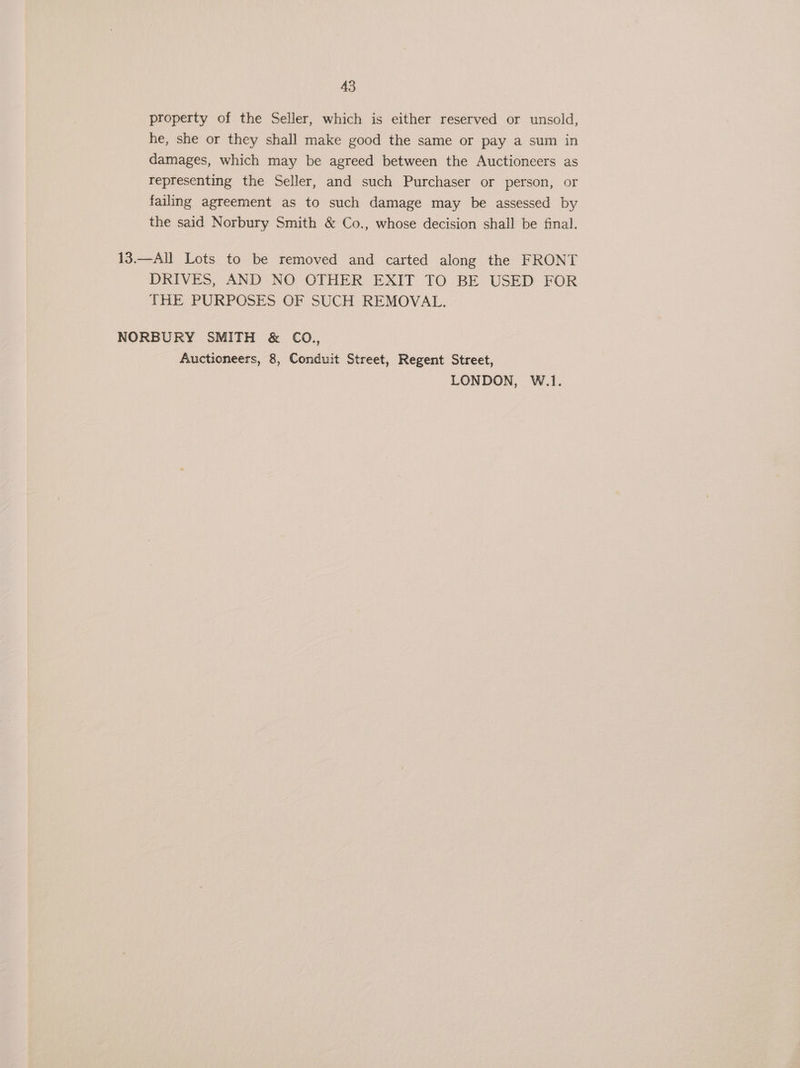 property of the Seller, which is either reserved or unsold, he, she or they shall make good the same or pay a sum in damages, which may be agreed between the Auctioneers as representing the Seller, and such Purchaser or person, or failing agreement as to such damage may be assessed by the said Norbury Smith &amp; Co., whose decision shall be final. 13.—All Lots to be removed and carted along the FRONT DRIVES, AND NO OTHER EXIT TO BE USED FOR THE PURPOSES OF SUCH REMOVAL. NORBURY SMITH &amp; CO., Auctioneers, 8, Conduit Street, Regent Street, LONDON, W.1.