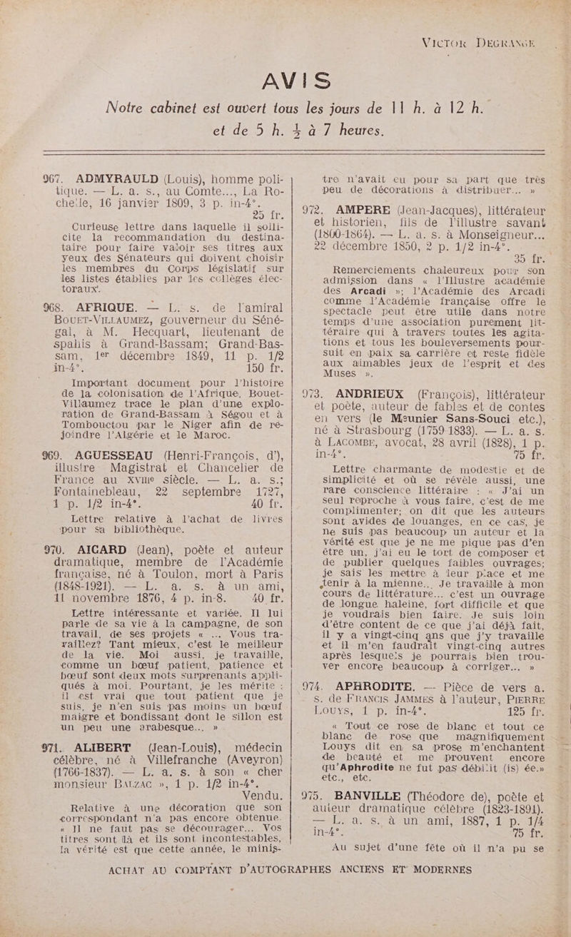 VICTOR DEGRANGE AVIS Notre cabinet est ouvert tous les jours de 11 h. à 12 h. et de 5 h. + à 7 heures. 4 967. ADMYRAULD (Louis), homme poli- tre n'avait eu pour sa part que très tique. — L. a. s., au Comte... La Ro- peu de décorations à distribuer. » che:le, 16 janvier 1809, 3 p. in-4°. > 7. : ] ul 5 fr 9%. AMPERE de en littérateur Curieuse lettre dans lanuelle ti ot. et historien, fil = de Tlillustre savant cite la recommandation du destina- (1800-1864). — L. A à Monseigneur. taire pour faire valoir ses titres aux 8e décembre 1850, 2 p. 1/2 in-4°. | Yeux des Sénateurs qui doivent choisir 30 LÉte les membres du Corps législatif sur les listes établies par les collèges élec- toraux. 968. AFRIQUE. — I. $. de lamiral BOUET-VILEAUMEZ, gouverneur du Séné- gal, à M. Hecquart, lieutenant de spahis à Grand-Bassam; Grand-Bas- sam, fer .décembre:1849% «11 “p.172 in-4°. 150 fr. Important document pour l'histoire de 1a colonisation de l'Afrique. Bouet- Villaumez trace le plan d’une explo- ration de Grand-Bassam à Ségou et à Tombouctou par le Niger afin de ré- joindre l'Algérie et le Maroc. (Henri-François, d’), illustre Magistrat et Chancelier de France au xviie siècle. — [L. a. s.; Fontainebleau, 22 septembre 1727, 1 p. 1/2 in-4°. 40 fr. Lettre relative à l’achat de livres pour Sa bibliothèque. 970. AIGARD (Jean), poète et auteur dramatique, membre de l’Académie française, né à Toulon, mort à Paris (1848- 1921). — EL. a s. à un ami, 41 novembre 1876, 4 p. in-8. 40 fr. Lettre intéressante et variée. Il lui parle de sa vie à la campagne, de son iravail, de ses projets « Vous tra- yailiez? Tant mieux, c’est le meilleur de la vie. Moi aussi, je travaille, comme un bœuf patient, patience et bœuf sont deux mots surprenants appli- qués à moi. Pourtant, je les mérite : il est vrai que tout patient que je suis, je n’en suis pas moins un bœuf maigre et bondissant dont le sillon est un peu une arabesque…. » 971. ALIBERT (Jean-Louis), médecin célèbre, né à Villefranche (Aveyron) 1766-1837). — L. a. s. à son « cher monsieur BaALzAc », 1 p. 1/2 in-4°. Vendu. Relative à une décoration que son <orrespondant n'a pas encore obtenue. « J1 ne faut pas se décourager. Vos titres sont Ilà et ils sont incontestables, la vérité est que cette année, le minis- ACHAT AU Remerciements chaleureux pour son admission dans « l’Illustre académie des Arcadi »: l’Académie des Arcadi comme l’Académie française offre le spectacle peut être utile dans notre temps d’uire association purement lit- téraire qui à travers toutes les agita- tions et tous les bouleversements pour- suit en paix sa carrière et reste fidèle aux aimaäables jeux de l'esprit et es Muses ». (François), littérateur et poète, auteur de fables et de contes en vers (le Meunier Sans-Souci etc.) né à Strasbourg (1759-1833). — L. a. s. à LACOMBE, avocat, 28 avril (1828), 1 p. in-4°. DT Lettre charmante de modestie et de simplicité et où se révèle aussi, une rare consciente littéraire : « J’ai un seul reproche à vous faire, c’est de me complimenter,; on dit que les auteurs sont avides de louanges, en «<e cas, je ne suis pas beaucoup un auteur et la vérité est que je ne me pique pas d’en être um, j’ai eu le tort de composer et de publier quelques faibles ouvrages; je sais les mettre à leur p'ace et me tenir à la mienne. Je travaille à mon cours de littérature. c’est un ouvrage de longue, haleine, fort difficile et que je voudrais bien faire. Je suis loin d’être content de ce que j'ai déjà fait, il y a vingt-cinq ans que j'y travaille et il m'en faudrait vinget- -Cingq autres après lesque:s je pourrais bien trou- ver encore beaucoup à corriger... » — Pièce de vers a. s. de FRANCIS JAMMES à l’auteur, PIERRE LOUXS;#1-p:1n-4°; 12925 « Tout ce rose de blanc et tout ce blanc de rose que magnifiquement Louys dit en sa prose m'enchantent de beauté et me prouvent encore qu’Aphrodite ne fut pas déhbi:it (is) 6e.» etc., etc. auieur dramatique célèbre (1823-1891). LACS AQUTEAMI 1887 HDI in-4°. 15 SITS AU sujet d’une fête où il n’a pu se