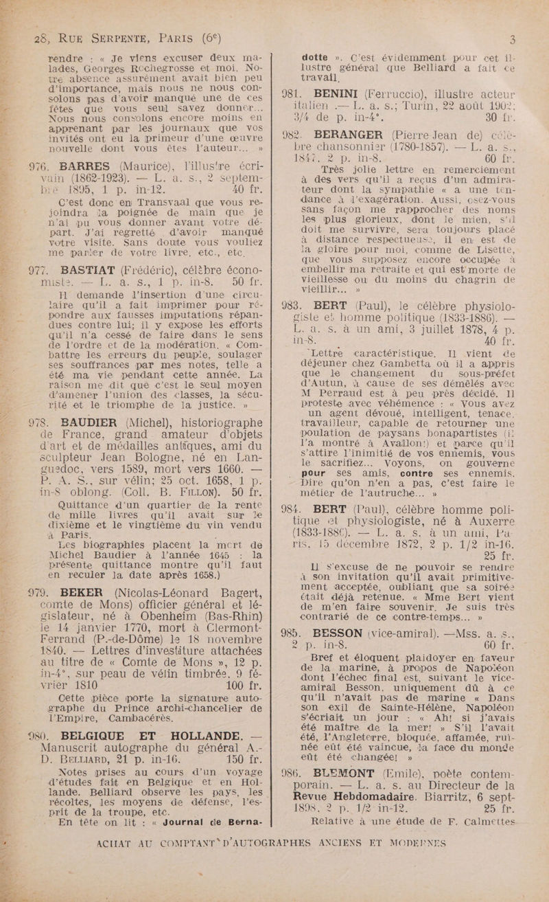 TT n. NE RE * à PRE, TT 28, RUE SERPENTE, PARIS (6°) rendre « Je viens excuser deux ma- lades, Georges RCchegrosse et moi. No- tre absence assurément avait bien peu d'importance, mais nous ne nous con- solons pas d'avoir manqué une de ces fêtes que vous seul savez donner... Nous nous consolons encore moins en apprenant par les journaux que Vos invités ont eu ia primeur d’une œuvre nouvelle dont vous êtes l’auteur... » vain (1862-1923). — L. a. s., 2 septem- RRÉMSUE De Ne 1e. 40 fr. C'est donc en Transvaal que vous re- joindra da poignée de main que je n'ai pu vous donner avant votre dé- part. J'ai regretté . d’avoir manqué votre visite. Sans doute vous vouliez me parler de votre livre, etc., etc. His ions 2-4. Sul. D::14-8.21 ::007Ar. Il demande l'insertion d'une «circu- laire qu’il a fait imprimer pour ré- pondre aux fausses imputations répan- dues contre lui; il y expose les efforts qu’il n'a cessé de faire dans le sens de l’ordre et de la modération. « Com- battre les erreurs du peup'e, soulager ses souffrances par mes notes, telle a été ma vie pendant cette année. La raison me dit que c’est le Seul moyen d'amener l’union des classes, la sécu- rité et le triomphe de la justice. » de France, grand amateur d'objets d'art et de médailles antiques, ami du sculpteur Jean Bologne, né en Lan- guedoc, vers 1589, mort vers 1660. — PER S;Ssur vélinr-25:oct. 1658.-1.D. in-8” oblong.- (Coll.- B. FiLLoN). 50: ir. Quittance d’un quartier de la rente de mille livres qu'il avait sur le dixième et le vingtième du vin vendu à Paris. , Les biographies placent la mcrt de Michel Baudier à l’année 1645 : la présente quittance montre qu'il faut en reculer la date après 1658.) (Nicolas-Léonard Bagert, comte de Mons) officier général et lé- gislateur, né à Obenheim (Bas-Rhin) le 14 janvier 1770, mort à Clermont- Ferrand (P.-de-Dôme) ls 18 novembre 1840. — Lettres d’investiture attachées au titre de « Comte de Mons », 12 p. in-4°, sur peau de vélin timbrée, 9 fé- vrier 1810 100 fr. Cette pièce porte la signature auto- graphe du Prince archi-Chancelier de l'Empire, Cambacérès. Manuscrit autographe du général A.- D. BeLuARD, 21 p. in-16. 150 fr. Notes prises au Cours d’un voyage d'études fait en Belgique et en Hol- lande. Belliard observe les pays, les récoltes, les moyens de défense, l’es- prit de la troupe, etc. En tête on lit : « Journal de Berna- 3 dotte ». C'est évidemment pour cet il- lustre général que Belliard a fait «ce travail. italien :—.%. a, $:; Turin, 22août 1907; 3/X de p. in-4°. aUzir. bre chansonnier (1780-1857). — L. a. s., 1847, 2 p. in-8. 60 fr. Très jolie lettre en remerciement à des vers qu'il a reçus d’un admira- teur dont la sympathie « a une ten- dance à l’exagération. Aussi, osez-vous sans façon me rapprocher des noms les plus glorieux, dont le mien, s’il doit me survivre, sera toujours placé à distance respectueus, il en est de la gloire pour moi, comme de Lisette, que vous supposez encore OCCüUbPée à embellir ma retraite et qui est morte de vieillesse ou du moins du chagrin de vieillir... » giste et homme politique (1833-1886). — L. a. s. à un ami, 8 juillet 1878, 4 D. in-S. 40 fr. “Lettre caractéristique. Il vient de déjeuner chez Gambetta où il a appris que le changement du sous-préfet d’Autun, à Cause de ses démêlés avec M Perraud est à peu près décidé. Il proteste avec véhémence : « VOus avez un agent dévoué, intelligent, tenace, travailleur, capable de retourner une poulation de pâysans bonapartistes (i! l’a montré à Avallon!) et parce qu'il s’attire l’inimitié de vos ennemis, vous le sacrifiez.. Voyons, on gouverne pour ses amis, contre ses ennemis. Dire qu'on n’en a pas, c’est faire le métier de l’autruche..… » tique et physiologiste, né à Auxerre (1833-188€). — L. à. s. à un ami, Pa. PS9 décembre Met 2 peter ineTt6, 6): Il s'excuse de ne pouvoir se rendre à Son invitation qu'il avait primitive- ment acceptée, oubliant que sa soirée était déjà retenue. « Mme Bert vient de m'en faire souvenir. Je suis très contrarié de ce contre-temps.….. » RPDLINES. 60 fr. Bref et éloquent plaidoyer en faveur de la marine, à propos de Napoéon dont l’échec final est, suivant le vice- amiral Besson, uniquement dû à ce qu'il n'avait pas de marine « Dans son exil de Sainte-Hélène, Napoléon Sécriait Un jour : « Ah! si j'avais été maître de la mer! » S’il l'avait été, l’Angleterre, bloquée, affamée, rui- née eût été vaincue, da face du monde eût été changée! » porain. — L. a. s. au Directeur de la Revue Hebdomadaire. Biarritz, 6 sept- 1898.52 D. -1/8in4e. 25..1r. Relative à une étude de F. Calmettes