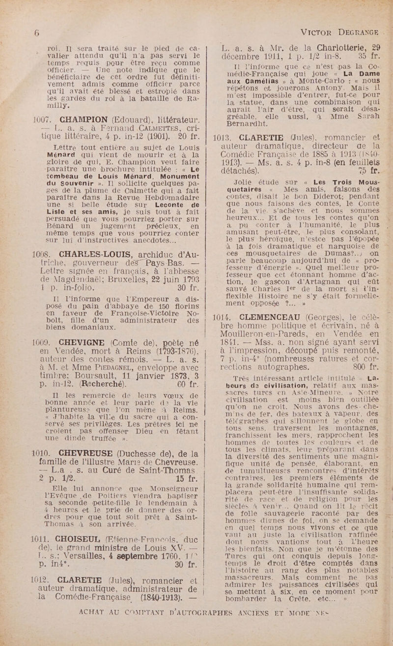 pes roi. Il sera traité sur le pied de ca- valier attendu qu’il n’a pas servi le temps requis pour être recu comme officier. Une note indique que le bénéficiaire de cet ordre fut définiti- vement admis comme officier parce qu’il avait été blessé et estropié dans les gardes du roi à la bataille de Ra- milly. 1007. GHAMPION (Edouard), littérateur. — [,. à. s. à Fernand .CALMETTES, cri- tique littéraire, 4 p. in-12 (1901). 20 fr. Lettre tout entière au sujet de Louis Ménard qui vient de mourir et à la gloire de qui, E. Champion veut faire paraître une brochure intitulée : « Le tombeau de Louis Ménard, Monument du Souvenir ». Il sollicite quelques pa- ges de la plume de Calmette qui a fait paraître dans la Revue Hebdomadaire une si belle étude sur Leconte de Lisle et ses amis, je suis tout à fait persuadé que vous pourriez porter sur Bénard un jugement précieux, en même temps que vous pourriez conter Sur Jui d’instructives anecdotes... 1008. CHARLES-LOUIS, archiduc d’Au- triche, gouverneur des” Pays-Bas. — Letlre signée en français, à l’abbesse de Magdendaël; Bruxelles, 22 juin 1793 Il l’informe que l'Empereur a dis- posé du pain d’abbaye de 150 florins en faveur de Françoise-Victoire No- bolt, fille d’un administrateur des biens domaniaux. 1009. CHEVIGNE (Comte de), poète né en Vendée, mort à Reims (1793-1876). auteur des contes rémois. — L. a. s. à M. et Mme PiEDAGNEL, enveloppe avec p. in-12. (Rscherché). GO fr. Il les remercie de leurs vœux de bonne année et leur parle d>: la vie plantureus: que l’on mène à Reims. « J'habite la ville du sacre qui a con- servé ses privilèges. Les prêtres ici ne croient pas offenser Dieu en fêtant une dinde truffée ». 1010. GHEVREUSE (Duchesse de), de la famille de l’illustre Marie de Chevreuse. — L.a . s. au Curé de Saïnt-Thomas AÉDLIe LOST: Elle lui annonte que Monseigneur l'Evêque de Poitiers viendra paptiser sa seconde petite-fille le lendemain à 4 heures et le nrie de donner des. or- dres pour que tout Soit prêt à Saint- Thomas à son arrivée. : 1011. GHOISEUL (Etienne-Francais. duc de), le grand ministre de Louis XV. — l.. s.: Versailles, 4 septembre 1760. 1/* D'Ant ee 30 fr. 1012. CLARETIE (Jules), romancier et auteur dramatique, administrateur de Ja Comédie-Française (1840-1913). — L..a. s. à Mr. de la Charlotterie, 29 décembre 1911, 1 p. 1/2 in-8. S5RITE Il l’informe que ce n’est pas la Co- mnédie-Française qui joue « La Dame aux Camélias » à Monte-Carlo : « nous répétons et, jouerons Antony. Mais il m'est impossible d'entrer, fut-Ce pour la statue, dans une combinaison qui aurait l'air d’être, qui serait désa- gréable, elle aussi, à Mme Sarah Bernardht. 1013. CLARETIE (Jules), romancier et auteur dramatique, directeur de la Comédie Française de 1885 à 1913 (1S40- 1913). — MS. a. s. 4 p. in-8 (en feuillets détachés). PEN à me Jolie étude sur « Les Trois Mous- quetaires « Mes amis, faisons des contes, disait le bon Diderot; pendant que nous faisons des contes, le Conte de la vie. s'achève et nous sommes heureux... Et de tous les contes qu’on a pu conter à l'humanité, le plus amusant peut-être, le plus consolant, le plus héroïque, n’estce pas l'épopée à la fois dramatique et narquoOise de ces mousquetaires de Dumas?..i on parle beaucoup aujourd’hui de « pro- fesseur d'énergie ». Quel mei:leur pro- fesseur que cet étonnant homme d’ac- tion, Jde gascon d'’Artagnan qui eüt flexible Histoire ne s'y était formelle- ment Opposée ?.. » 1014, CLEMENCEAU (Georges), le célè- bre homme politique et écrivain, né à Mouilleron-en-Pareds, en Vendée en 1841. — Mss. a. non signé ayant servi à l'impression, découpé puis remonté, 7 p. in-4° (nombreuses ratures et cor- rections autographes. 800 fr. Très intéressant article intitulé « La- beurs d2 civilisation, relatif aux imas- sacres turcs en As'e-Mineure. » Notre civilisation est rhoins bien outillée qu’on ne croit. Nous avons des-che- m'ns de fer, des bateaux à vapeur, des téléscraphes qui sillonnent le globe en tous sens, traversent les montagnes, franchissent les mers, rapprochent les hommes de toutes les couleurs et de tous les climats, leur préparant dans la diversité des sentiments une magni- fique unité de pensée, élaborant, en de tumultueuses rencontres d'intérêts contraires, les premiers éléments de la grande solidarité humaine qui rem- placera peut-être l’insuffisante solida- sièclés à venir... Quand on lit ls récit de folle sauvagerie raconté par des hommes dignes de foi, on se demande en quel temps nous vivons et ce que vaut au juste la civilisation raffinée dont nous vantions tout à l'heure les bienfaits. Non que ie m'étonne des Turcs qui ont conquis depuis long- ternps le droit d’être comptés dans l’histoire au rang des plus notables massacreurs. Mais comment ne pas admirer les puissances civilisées qui sa mettent à six, en ce moment pouf bombharder Ia Crête, etc... »