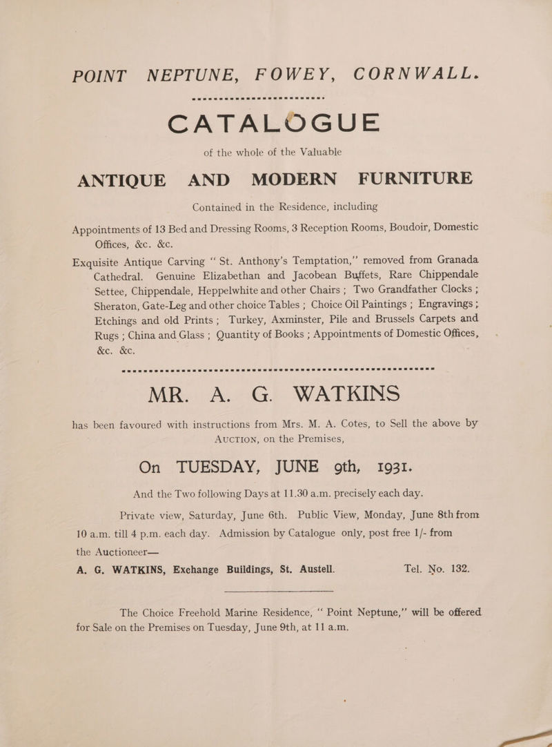 CATALOGUE of the whole of the Valuable ANTIQUE AND MODERN’ FURNITURE Contained in the Residence, including Appointments of 13 Bed and Dressing Rooms, 3 Reception Rooms, Boudoir, Domestic Offices, &amp;c. &amp;c. Exquisite Antique Carving ‘‘ St. Anthony’s Temptation,” removed from Granada Cathedral. Genuine Elizabethan and Jacobean Buffets, Rare Chippendale Settee, Chippendale, Heppelwhite and other Chairs ; Two Grandfather Clocks ; Sheraton, Gate-Leg and other choice Tables ; Choice Oil Paintings ; Engravings ; Etchings and old Prints; Turkey, Axminster, Pile and Brussels Carpets and Rugs ; China and Glass ; Quantity of Books ; Appointments of Domestic Offices, KC. REC, d MR. . G. WATKINS has been favoured with instructions from Mrs. M. A. Cotes, to Sell the above by AUCTION, on the Premises, On TUESDAY, JUNE oth, 1931. And the Two following Days at 11.30 a.m. precisely each day. Private view, Saturday, June 6th. Public View, Monday, June 8th from 10 a.m. till 4 p.m. each day. Admission by Catalogue only, post free 1/- from the Auctioneer— A. G. WATKINS, Exchange Buildings, St. Austell. Tel. No. 132. The Choice Freehold Marine Residence, ‘“‘ Point Neptune,” will be offered.