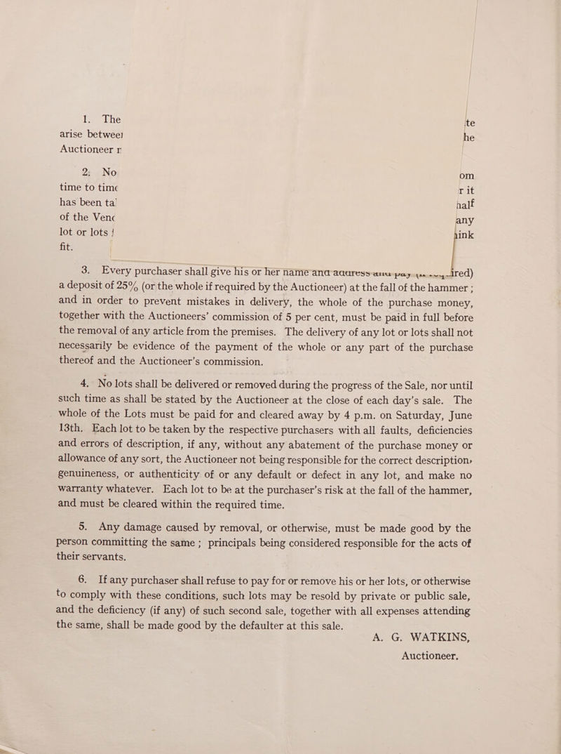 1. The te arise betwee! he Auctioneer r 2: No om time to time rit has been ta’ half of the Venc any lot or lots { ink fits 3. Every purchaser shall give his or her name ana aaaress-anu pay ya anemgattted) a deposit of 25% (or the whole if required by the Auctioneer) at the fall of the hammer ; and in order to prevent mistakes in delivery, the whole of the purchase money, together with the Auctioneers’ commission of 5 per cent, must be paid in full before the removal of any article from the premises. The delivery of any lot or lots shall not necessarily be evidence of the payment of the whole or any part of the purchase thereof and the Auctioneer’s commission. 4. No lots shall be delivered or removed during the progress of the Sale, nor until such time as shall be stated by the Auctioneer at the close of each day’s sale. The 13th. Each lot to be taken by the respective purchasers with all faults, deficiencies and errors of description, if any, without any abatement of the purchase money or allowance of any sort, the Auctioneer not being responsible for the correct description, genuineness, or authenticity of or any default or defect in any lot, and make no warranty whatever. Each lot to be at the purchaser’s risk at the fall of the hammer, and must be cleared within the required time. 5. Any damage caused by removal, or otherwise, must be made good by the person committing the same ; principals being considered responsible for the acts of their servants. 6. Ifany purchaser shall refuse to pay for or remove his or her lots, or otherwise to comply with these conditions, such lots may be resold by private or public sale, and the deficiency (if any) of such second sale, together with all expenses attending the same, shall be made good by the defaulter at this sale. A. G. WATKINS, Auctioneer,