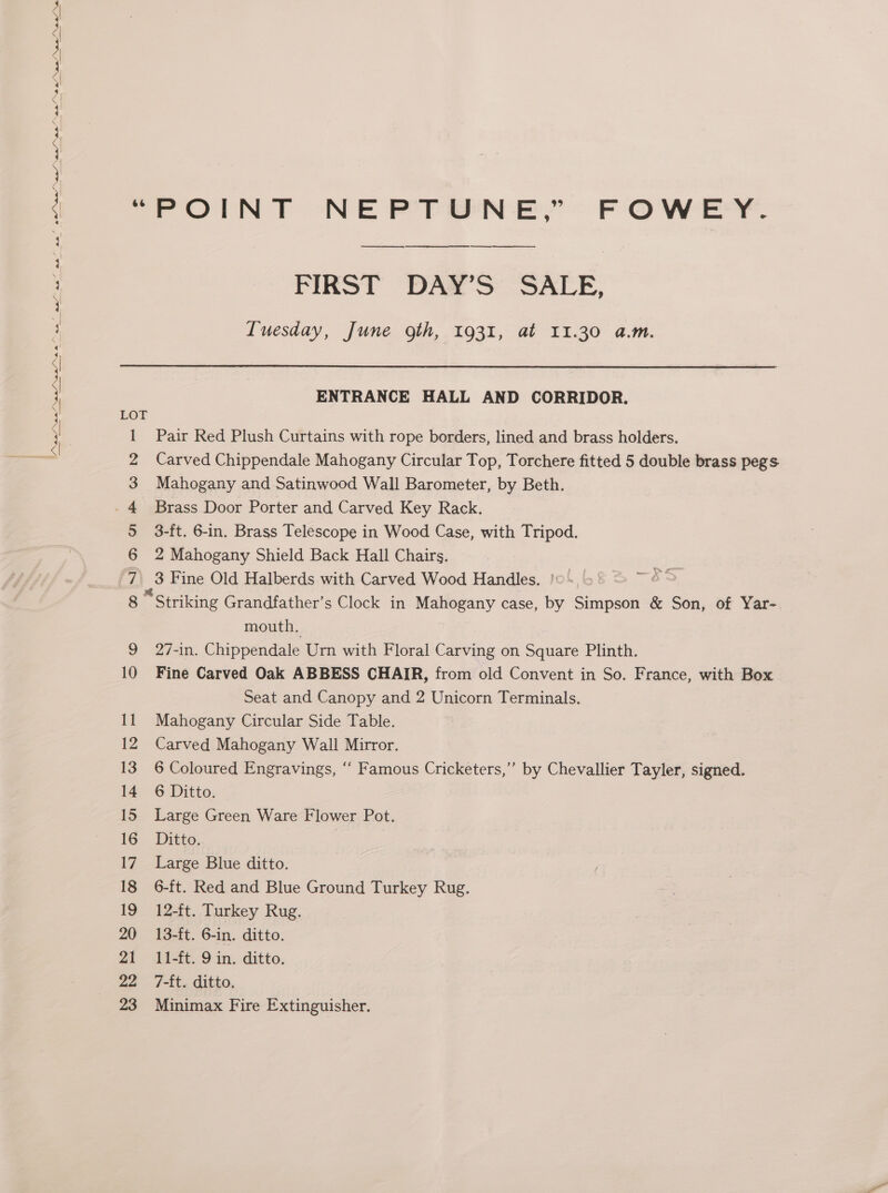 ae a0 Nae” Nae ae ee a Ne Nae Ne Nw A nS ne ane ea ae’ ae” ae’ 0s” 1 2 3 4 +) 6 7 8 10 16 17 18 19 20 21 22 23 i PIRST DAR 'S “SALE, Tuesday, June gth, 1931, at 11.30 a.m. ENTRANCE HALL AND CORRIDOR. Pair Red Plush Curtains with rope borders, lined and brass holders. Carved Chippendale Mahogany Circular Top, Torchere fitted 5 double brass pegs Mahogany and Satinwood Wall Barometer, by Beth. Brass Door Porter and Carved Key Rack. 3-ft. 6-in. Brass Telescope in Wood Case, with Tripod. 2 Mahogany Shield Back Hall Chairs. me) Fine Old Halberds with Carved Wood Handles. !0 —es “Striking Grandfather’s Clock in Mahogany case, by sinpeote &amp; Son, of Yar- mouth. 27-in. Chippendale Urn with Floral Carving on Square Plinth. Fine Carved Oak ABBESS CHAIR, from old Convent in So. France, with Box Seat and Canopy and 2 Unicorn Terminals. Mahogany Circular Side Table. Carved Mahogany Wall Mirror. 6 Coloured Engravings, “ Famous Cricketers,’ by Chevallier Tayler, signed. 6 Ditto. Large Green Ware Flower Pot. Ditto. Large Blue ditto. 6-ft. Red and Blue Ground Turkey Rug. 12-ft. Turkey Rug. 13-ft. 6-in. ditto. 11-ft. 9 in. ditto. 7-£t. ditto. Minimax Fire Extinguisher.