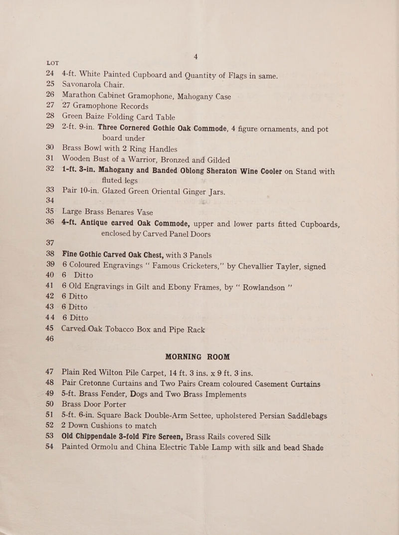 24 25 26 27 28 29 30 31 32 33 34 35. 36 37 38 39 40 4] 42 43 44 45 46 47 48 49 50 51 52 53 54 ‘A 4-ft. White Painted Cupboard and Quantity of Flags in same. Savonarola Chair. 27 Gramophone Records Green Baize Folding Card Table 2-ft. 9-in. Three Cornered Gothic Oak Commode, 4 figure ornaments, and pot board under Brass Bowl with 2 Ring Handles Wooden Bust of a Warrior, Bronzed and Gilded 1-ft. 3-in. Mahogany and Banded Oblong Sheraton Wine Cooler on Stand with fluted legs Pair 10-in. Glazed Green Oriental Ginger Jars. Large Brass Benares Vase 4-ft. Antique carved Oak Commode, upper and lower parts fitted Cupboards enclosed by Carved Panel Doors ve Fine Gothic Carved Oak Chest, with 3 Panels 6 Coloured Engravings ‘‘ Famous Cricketers,’”’ by Chevallier Tayler, signed 6 Ditto 6 Old Engravings in Gilt and Ebony Frames, by ‘‘ Rowlandson ” 6 Ditto 6 Ditto 6 Ditto Carved Oak Tobacco Box and Pipe Rack MORNING ROOM Plain Red Wilton Pile Carpet, 14 ft. 3 ins. x 9 ft. 3 ins. Pair Cretonne Curtains and Two Pairs Cream coloured Casement Curtains 5-ft. Brass Fender, Dogs and Two Brass Implements Brass Door Porter 5-ft. 6-in. Square Back Double-Arm Settee, upholstered Persian Saddlebags 2 Down Cushions to match Old Chippendale 3-fold Fire Sereen, Brass Rails covered Silk Painted Ormolu and China Electric Table Lamp with silk and bead Shade