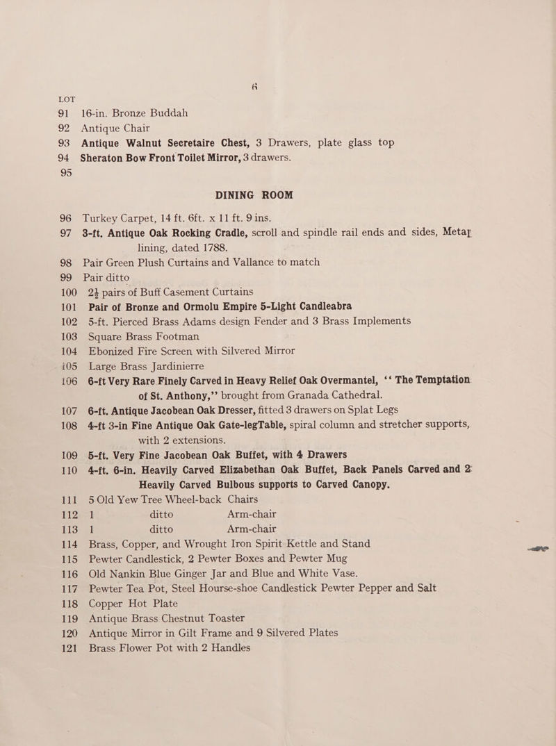 91 is 93 94 95 96 o7 98 a9 100 101 102 103 104 iQ5 106 107 108 109 110 Peis 112 113 114 115 116 117 118 119 120 121 6 16-in. Bronze Buddah DINING ROOM Turkey Carpet, 14 ft. 6ft. x 11 ft. 9 ins. lining, dated 1788. Pair Green Plush Curtains and Vallance to match Pair ditto 24 pairs of Buff Casement Curtains Pair of Bronze and Ormolu Empire 5-Light Candleabra 5-ft. Pierced Brass Adams design Fender and 3 Brass Implements Square Brass Footman Ebonized Fire Screen with Silvered Mirror Large Brass Jardinierre 6-ft Very Rare Finely Carved in Heavy Relief Oak Overmantel, ‘‘ The Temptation of St. Anthony,’’ brought from Granada Cathedral. 6-ft. Antique Jacobean Oak Dresser, fitted 3 drawers on Splat Legs 4-ft 3-in Fine Antique Oak Gate-legTable, spiral column and stretcher supports, with 2 extensions. 5-ft. Very Fine Jacobean Oak Buffet, with 4 Drawers 4-ft. 6-in. Heavily Carved Elizabethan Oak Buffet, Back Panels Carved and 2: Heavily Carved Bulbous supports to Carved Canopy. 5 Old Yew Tree Wheel-back Chairs 1 ditto Arm-chair 1 ditto Arm-chair Brass, Copper, and Wrought Iron Spirit Kettle and Stand Pewter Candlestick, 2 Pewter Boxes and Pewter Mug Old Nankin Blue Ginger Jar and Blue and White Vase. Pewter Tea Pot, Steel Hourse-shoe Candlestick Pewter Pepper and Salt Copper Hot Plate Antique Brass Chestnut Toaster Antique Mirror in Gilt Frame and 9 Silvered Plates Brass Flower Pot with 2 Handles