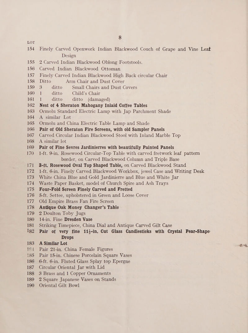 154 155 156 157 158 159 160 161 162 163 164 165 166 167 168 169 170 171 172 173 174 175 176 177 178 Dis, 180 181 182 183 184 185 186 187 188 189 190 8 Finely Carved Openwork Indian Blackwood Couch of Grape and Vine Leaf Design 2 Carved Indian Blackwood Oblong Footstools. Carved Indian Blackwood Ottoman Finely Carved Indian Blackwood High Back circular Chair Ditto Arm Chair and Dust Cover 3 ditto Small Chairs and Dust Covers I ditto Child’s Chair ditto ditto (damaged) Nest of 4 Sheraton Mahogany Inlaid Coffee Tables Ormolu Standard Electric Lamp with Jap Parchment Shade A similar Lot Ormolu and China Electric Table Lamp and Shade Pair of Old Sheraton Fire Sereens, with old Sampler Panels Carved Circular Indian Blackwood Stool with Inland Marble Top A similar lot Pair of Fine Sevres Jardinierres with beautifully Painted Panels 1-ft. 9-in. Rosewood Circular-Top Table with carved fretwork leaf pattern border, on Carved Blackwood Column and Triple Base 8-ft. Rosewood Oval Top Shaped Table, on Carved Blackwood Stand 1-ft. 6-in. Finely Carved Blackwood Workbox, jewel Case and Writing Desk White China Blue and Gold Jardinierre and Blue and White Jar Waste Paper Basket, model of Church Spire and Ash Trays Four-Fold Screen Finely Carved and Fretted 5-ft. Settee, upholstered in Green and Loose Cover Old Empire Brass Fan Fire Screen Antique Oak Money Changer’s Table 2 Doulton Toby Jugs 14-in. Fine Dresden Vase Striking Timepiece, China Dial and Antique Carved Gilt Case Pair of very fine 114-in. Cut Glass Candlesticks with Crystal Pear-Shape: Drops , A Similar Lot 3 a Pair 21-in. China Female Figures Pair 15-in. Chinese Porcelain Square Vases 6-ft. 6-in. Fluted Glass Splay top Epergne Circular Oriental Jar with Lid 3 Brass and 1 Copper Ornaments 2 Square Japanese Vases on Stands Oriental Gilt Bowl