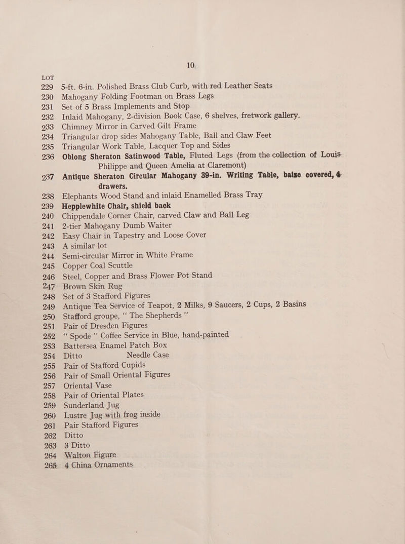 229 230 Zo 232 233 234 2395 236 937 238 239 240 241 242 243 244 245 246 247 248 249 250 251 252 253 254 255 256 257 258 259 260 261 262 263 264 265 10 5-ft. 6-in. Polished Brass Club Curb, with red Leather Seats Mahogany Folding Footman on Brass Legs Set of 5 Brass Implements and Stop Inlaid Mahogany, 2-division Book Case, 6 shelves, fretwork gallery. Chimney Mirror in Carved Gilt Frame Triangular drop sides Mahogany Table, Ball and Claw Feet Triangular Work Table, Lacquer Top and Sides Oblong Sheraton Satinwood Table, Fluted Legs (from the collection of Louis- Philippe and Queen Amelia at Claremont) Antique Sheraton Circular Mahogany 39-in. Writing Table, baize covered, &amp; drawers. Elephants Wood Stand and inlaid Enamelled Brass Tray Hepplewhite Chair, shield back Chippendale Corner Chair, carved Claw and Ball Leg 2-tier Mahogany Dumb Waiter Easy Chair in Tapestry and Loose Cover A similar lot Semi-circular Mirror in White Frame Copper Coal Scuttle Steel, Copper and Brass Flower Pot Stand Brown. Skin Rug Set of 3 Stafford Figures Antique Tea Service of Teapot, 2 Milks, 9 Saucers, 2 Cups, 2 Basins Stafford groupe, ‘‘ The Shepherds ” Pair of Dresden Figures ““ Spode ”’ Coffee Service in Blue, hand-painted Battersea Enamel Patch Box Ditto Needle Case Pair of Stafford Cupids Pair of Small Oriental Figures Oriental Vase Pair of Oriental Plates Sunderland Jug Lustre Jug with frog inside Pair Stafford Figures Ditto 3 Ditto Walton Figure 4 China Ornaments