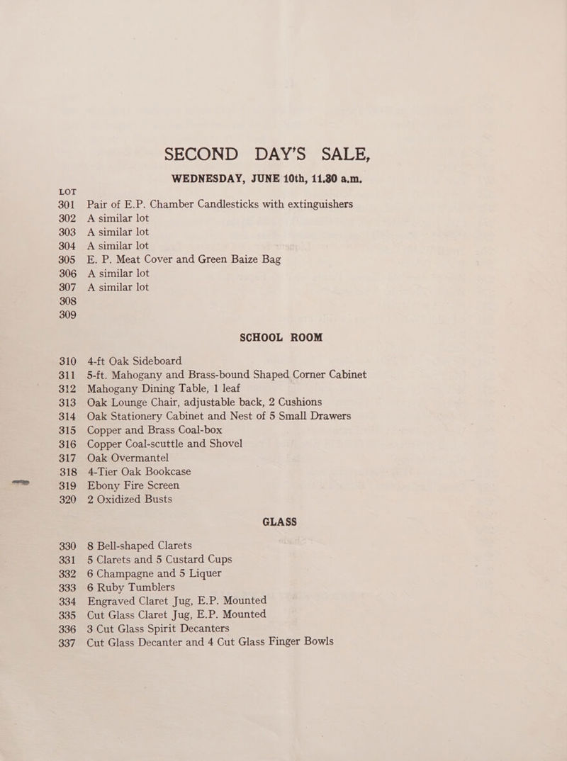 301 302 303 304 305 306 307 308 309 310 311 312 313 314 315 316 317 318 319 320 330 331 332 333 334 335 336 337 SECOND DAY’S SALE, WEDNESDAY, JUNE 10th, 11.80 a.m. Pair of E.P. Chamber Candlesticks with extinguishers A similar lot A similar lot A similar lot E. P. Meat Cover and Green Baize Bag A similar lot A similar lot SCHOOL ROOM 4-ft Oak Sideboard 5-ft. Mahogany and Brass-bound Shaped Corner Cabinet Mahogany Dining Table, 1 leaf Oak Lounge Chair, adjustable back, 2 Cushions Oak Stationery Cabinet and Nest of 5 Small Drawers Copper and Brass Goal-box Copper Coal-scuttle and Shovel Oak Overmantel 4-Tier Oak Bookcase Ebony Fire Screen 2 Oxidized Busts GLASS 8 Bell-shaped Clarets 5 Clarets and 5 Custard Cups 6 Champagne and 5 Liquer 6 Ruby Tumblers Engraved Claret Jug, E.P. Mounted Cut Glass Claret Jug, E.P. Mounted 3 Cut Glass Spirit Decanters Cut Glass Decanter and 4 Cut Glass Finger Bowls