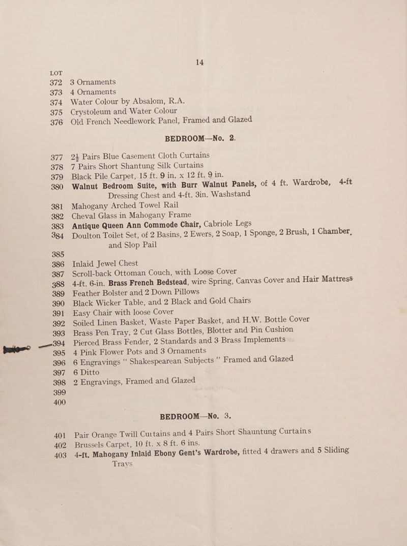 3 Ornaments 4 Ornaments Water Colour by Absalom, R.A. Crystoleum and Water Colour Old French Needlework Panel, Framed and Glazed BEDROOM—No. 2. 24 Pairs Blue Casement Cloth Curtains 7 Pairs Short Shantung Silk Curtains Black Pile Carpet, 15 ft. 9 in. x 12 ft. 9 in. Walnut Bedroom Suite, with Burr Walnut Panels, of 4 ft. Wardrobe, 4-ft Dressing Chest and 4-ft. 3in. Washstand Mahogany Arched Towel Rail Cheval Glass in Mahogany Frame Antique Queen Ann Commode Chair, Cabriole Legs Doulton Toilet Set, of 2 Basins, 2 Ewers, 2 Soap, 1 Sponge, 2 Brush, 1 Chamber, and Slop Pail Inlaid Jewel Chest Scroll-back Ottoman Couch, with Loose Cover 4-ft. 6-in. Brass French Bedstead, wire Spring, Canvas Cover and Hair Mattress Feather Bolster and 2 Down Pillows Black Wicker Table, and 2 Black and Gold Chairs Easy Chair with loose Cover ) | Soiled Linen Basket, Waste Paper Basket, and H.W. Bottle Cover Brass Pen Tray, 2 Cut Glass Bottles, Blotter and Pin Cushion Pierced Brass Fender, 2 Standards and 3 Brass Implements 4 Pink Flower Pots and 3 Ornaments 6 Engravings ‘“‘ Shakespearean Subjects ” Framed and Glazed 6 Ditto 2 Engravings, Framed and Glazed BEDROOM—No. 3. Pair Orange Twill Curtains and 4 Pairs Short Shauntung Curtains Brussels Carpet, 10 ft. x 8 ft. 6 ins. 4-ft. Mahogany Inlaid Ebony Gent’s Wardrobe, fitted 4 drawers and 5 Sliding Trays