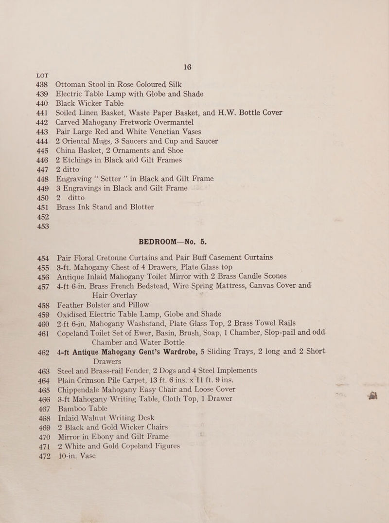 438 439 440 44] 442 443 444 445 446 447 448 449 450 451 452 453 454 455 456 457 458 459 460 461 462 463 464 465 466 467 468 469 470 47] 472 16 Ottoman Stool in Rose Coloured Silk Electric Table Lamp with Globe and Shade Black Wicker Table Soiled Linen Basket, Waste Paper Basket, and H.W. Bottle Cover Carved Mahogany Fretwork Overmantel Pair Large Red and White Venetian Vases 2 Oriental Mugs, 3 Saucers and Cup and Saucer China Basket, 2 Ornaments and Shoe 2 Etchings in Black and Gilt Frames 2 ditto Engraving “‘ Setter’ in Black and Gilt Frame 3 Engravings in Black and Gilt Frame 2 ditto Brass Ink Stand and Blotter -BEDROOM—No. 5. Pair Floral Cretonne Curtains and Pair Buff Casement Curtains 3-ft. Mahogany Chest of 4 Drawers, Plate Glass top Antique Inlaid Mahogany Toilet Mirror with 2 Brass Candle Scones 4-ft 6-in. Brass French Bedstead, Wire Spring Mattress, Canvas Cover and Hair Overlay Feather Bolster and Pillow Oxidised Electric Table Lamp, Globe and Shade 2-ft 6-in. Mahogany Washstand, Plate Glass Top, 2 Brass Towel Rails Copeland Toilet Set of Ewer, Basin, Brush, Soap, 1 Chamber, Slop-pail and odd. Chamber and Water Bottle 4-ft Antique Mahogany Gent’s Wardrobe, 5 Sliding Trays, 2 long and 2 Short Drawers Steel and Brass-rail Fender, 2 Dogs and 4 Steel Implements Plain Crimson Pile Carpet, 13 ft. 6 ins. x 11 ft. 9 ins. Chippendale Mahogany Easy Chair and Loose Cover 3-ft Mahogany Writing Table, Cloth Top, 1 Drawer Bamboo Table Inlaid Walnut Writing Desk 2 Black and Gold Wicker Chairs Mirror in Ebony and Gilt Frame 2 White and Gold Copeland Figures 10-in. Vase