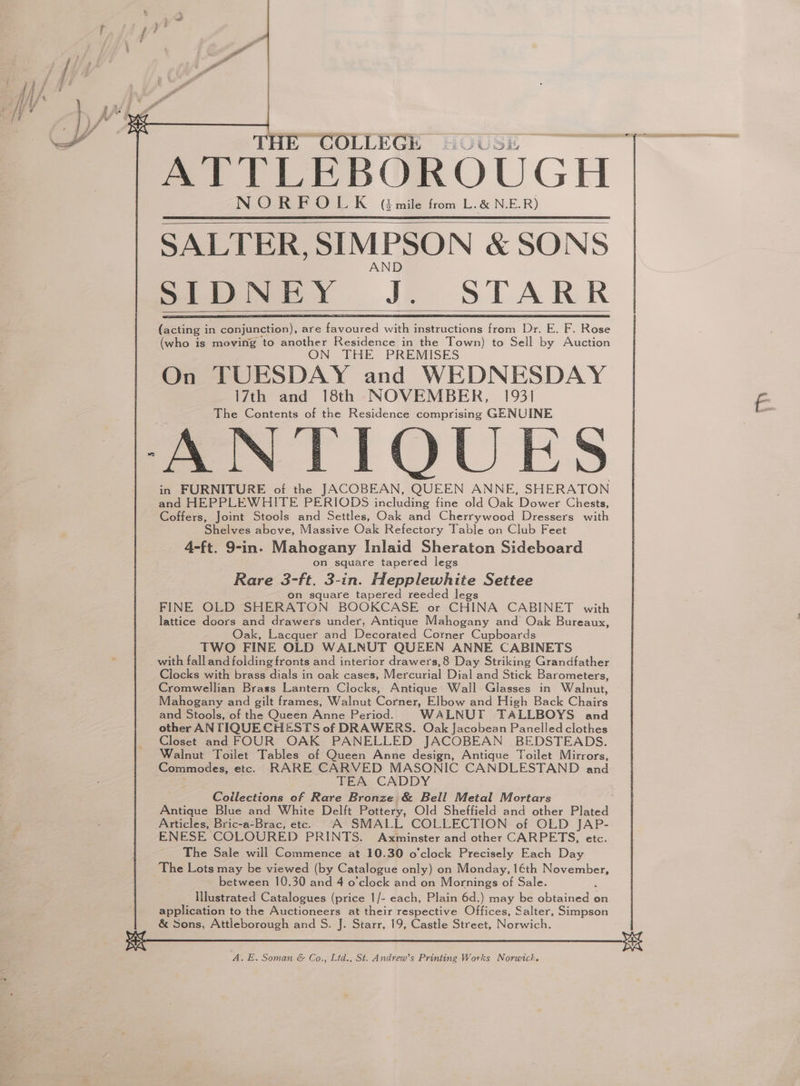 THE COLLEGE HOUSE ATTLEBOROUGH NORFOLK (smile from L.&amp; N.E.R) SALTER, SIMPSON &amp; SONS SIDNEY J. STARR (acting i in conjunction), are Lar wan instructions fons Dr. E. F. Rose (who is moving to another Residence in the Town) to Sell by Auction ON THE PREMISES On TUESDAY and WEDNESDAY 17th and 18th NOVEMBER, 1931 The Contents of the Residence comprising GENUINE ANTIQUES in FURNITURE of the JACOBEAN, QUEEN ANNE, SHERATON and HEPPLEWHITE PERIODS including fine old Oak Dower Chests, Coffers, Joint Stools and Settles, Oak and Cherrywood Dressers with Shelves above, Massive Oak Refectory Table on Club Feet 4-ft. 9-in. Mahogany Inlaid Sheraton Sideboard on square tapered legs Rare 3-ft. 3-in. Hepplewhite Settee on square tapered reeded legs FINE OLD SHERATON BOOKCASE or CHINA CABINET with lattice doors and drawers under, Antique Mahogany and Oak Bureaux, Oak, Lacquer and Decorated Corner Cupboards TWO FINE OLD WALNUT QUEEN ANNE CABINETS with fall and folding fronts and interior drawers,8 Day Striking Grandfather Clocks with brass dials in oak cases, Mercurial Dial and Stick Barometers, Cromwellian Brass Lantern Clocks, Antique Wall Glasses in Walnut, Mahogany and gilt frames, Walnut Corner, Elbow and High Back Chairs and Stools, of the Queen Anne Period. WALNUT TALLBOYS and other AN TIQUE CHESTS of DRAWERS. Oak Jacobean Panelled clothes Closet and FOUR OAK PANELLED JACOBEAN BEDSTEADS. Walnut Toilet Tables of Queen Anne design, Antique Toilet Mirrors, Commodes, etc. RARE CARVED MASONIC CANDLESTAND and . TEA CADDY Coilections of Rare Bronze &amp; Bell Metal Mortars Antique Blue and White Delft Pottery, Old Sheffield and other Plated Articles, Bric-a-Brac, etc. A SMALL COLLECTION of OLD JAP- ENESE COLOURED PRINTS. Axminster and other CARPETS, etc. The Sale will Commence at 10.30 o'clock Precisely Each Day The Lots may be viewed (by Catalogue only) on Monday, 1€th embers between 10.30 and 4 o'clock and on Mornings of Sale. Illustrated Catalogues (price 1/- each, Plain 6d.) may be Ae on application to the Auctioneers at their respective Offices, Salter, Simpson &amp; Sons, Attleborough and S. J. Starr, 19, Castle Street, Norwich.