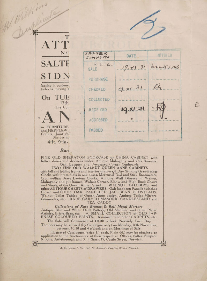 le Dew | SALE | PURCHASE i (acting in conjunc : (who is moving t i CHECKED On TUE COLLECTED 17th The Con t i + eal WO tol < t RECEIVED pat in FURNITURE | and HEPPLEWE PASSED Coffers, Joint St Shelves a 4-ft. 9-in. pasipncmaeniememnnmaeemsncteiact Rar FINE OLD SHERATON BOOKCASE or CHINA CABINET with lattice doors and drawers under, Antique Mahogany and Oak Bureaux, Oak, Lacquer and Decorated Corner Cupboards TWO FINE OLD WALNUT QUEEN ANNE CABINETS with fall and folding fronts and interior drawers,8 Day Striking Grandfather Clocks with brass dials in oak cases, Mercurial Dial and Stick Barometers, Cromwellian Brass Lantern Clocks, Antique Wall Glasses in Walnut, Mahogany and gilt frames, Walnut Corner, Elbow and High Back Chairs and Stools, of the Queen Anne Period. WALNUT TALLBOYS and other AN TIQUE CHESTS of DRAWERS. Oak Jacobean Panelled clothes Closet and FOUR OAK PANELLED JACOBEAN BEDSTEADS. Walnut Toilet Tables of Queen Anne design, Antique Toilet Mirrors, Commodes, etc. RARE CARVED MASONIC CANDLESTAND and TEA CADDY Collections of Rare Bronze & Bell Metal Mortars . Antique Blue and White Delft Pottery, Old Sheffield and other Plated Articles, Bric-a-Brac, etc. A SMALL COLLECTION of OLD JAP- ENESE COLOURED PRINTS. Axminster and other CARPETS, etc. The Sale will Commence at 10.30 o'clock Precisely Each Day The Lots may be viewed (by Catalogue only) on Monday, 16th November, between 10.30 and 4 o’clock and on Mornings of Sale. : Illustrated Catalogues (price 1/- each, Plain 6d.) may be obtained on application to the Auctioneers at their respective Offices, Salter, Simpson & Sons, Attleborough and S. J. Starr, 19, Castle Street, Norwich.