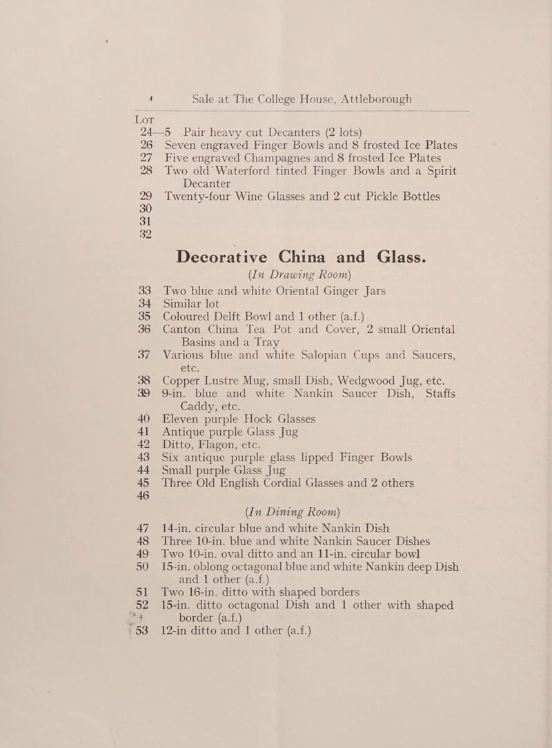 26 a7 28 29 30 31 32 Seven engraved Finger Bowls and 8 frosted Ice Plates Five engraved Champagnes and 8 frosted Ice Plates Two old Waterford tinted Finger Bowls and a Spirit Decanter Twenty-four Wine Glasses and 2 cut Pickle Bottles Decorative China and Glass. (In Drawing Room) Two blue and white Oriental Ginger Jars Similar lot Coloured Delft Bowl and 1 other (a.f.) Cantonese chma, lea Pot and Cover, 2 small Oriental Basins and a Tray Various blue and white Salopian Cups and Saucers, ge Copper Lustre Mug, small Dish, Wedgwood Jug, etc. 9-in. blue and white Nankin Saucer Dish, Staffs Caddy, etc. Eleven purple Hock Glasses Antique purple Glass Jug Ditto, Flagon, etc. Six antique purple glass hipped Finger Bowls Small purple Glass Jug Three Old English Cordial Glasses and 2 others (In Dining Room) © 14-in. circular blue and white Nankin Dish Three 10-in. blue and white Nankin Saucer Dishes Two 10-in. oval ditto and an 11-in. circular bowl 15-in. oblong octagonal blue and white Nankin deep Dish and 1 other (a.f.) Two 16-in. ditto with shaped borders 15-in. ditto octagonal Dish and 1 other with shaped border (a.f.) 12-in ditto and 1 other (a.f.)