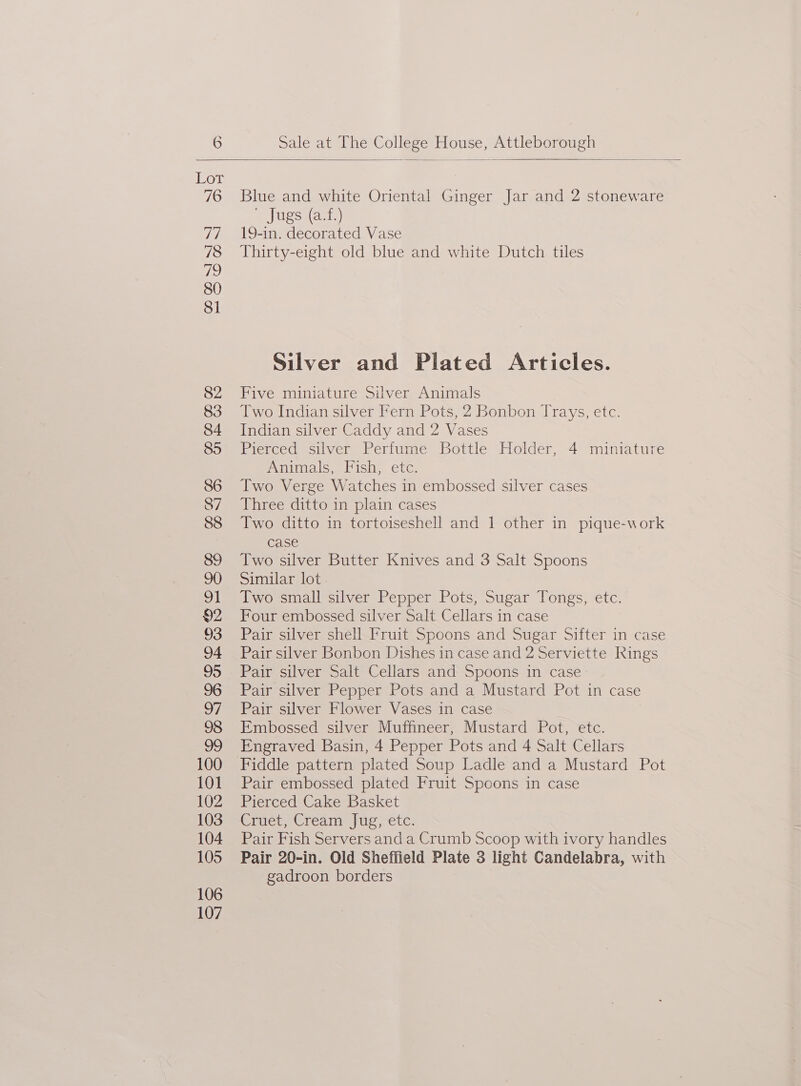Blue and white Oriental Ginger Jar and 2 stoneware sues ars) 19-in. decorated Vase Thirty-eight old blue and white Dutch tiles Silver and Plated Articles. Five miniature Silver Animals Two Indian silver Fern Pots, 2 Bonbon Trays, etc. Indian silver Caddy and 2 Vases Pierced silver Perfume Bottle Holder, 4 miniature Animals, Fish, etc. Two Verge Watches in embossed silver cases Three ditto in plain cases Two ditto in tortoiseshell and 1 other in pique-work case Two silver Butter Knives and 3 Salt Spoons Similar lot. Two small silver Pepper Pots, Sugar Tongs, etc. Four embossed silver Salt Cellars in case Pair silver shell Fruit Spoons and Sugar Sifter in case Pair silver Bonbon Dishes in case and 2 Serviette Rings Pair silver Salt Cellars and Spoons in case Pair silver Pepper Pots and a Mustard Pot in case Pair silver Flower Vases in case Embossed silver Muffineer, Mustard Pot, etc. Engraved Basin, 4 Pepper Pots and 4 Salt Cellars Fiddle pattern plated Soup Ladle and a Mustard Pot Pair embossed plated Fruit Spoons in case Pierced Cake Basket Cinies Creanejug etc. Pair Fish Servers and a Crumb Scoop with ivory handles Pair 20-in. Old Sheffield Plate 3 light Candelabra, with gadroon borders
