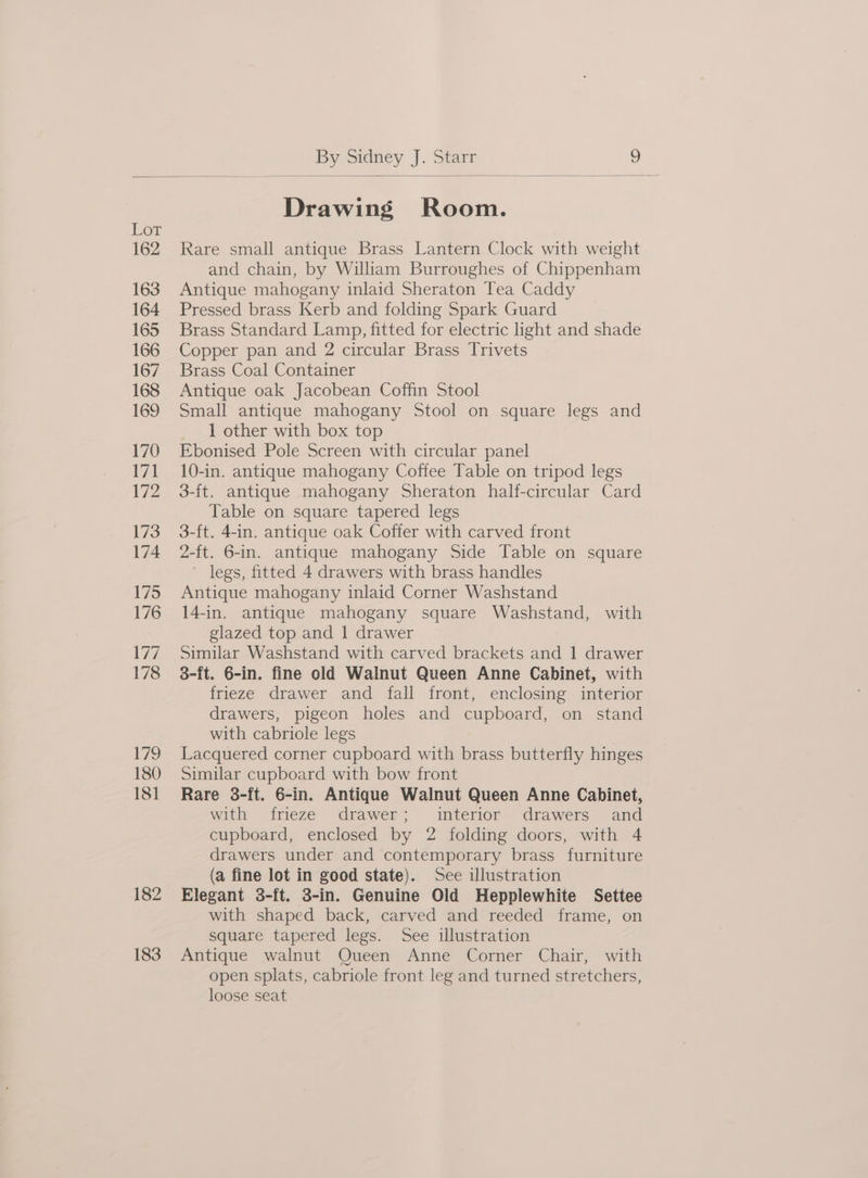 Lor 162 163 164 165 166 167 168 169 170 171 172 173 174 175 176 We) 178 179 180 18] 182 183 Drawing Room. Rare small antique Brass Lantern Clock with weight and chain, by Wiliam Burroughes of Chippenham Antique mahogany inlaid Sheraton Tea Caddy Pressed brass Kerb and folding Spark Guard Brass Standard Lamp, fitted for electric light and shade Copper pan and 2 circular Brass Trivets Brass Coal Container Antique oak Jacobean Coffin Stool Small antique mahogany Stool on square legs and 1 other with box top Ebonised Pole Screen with circular panel 10-in. antique mahogany Coffee Table on tripod legs 3-ft. antique mahogany Sheraton half-circular Card Table on square tapered legs 3-ft. 4-in. antique oak Coffer with carved front 2-ft. 6-in. antique mahogany Side Table on square legs, fitted 4 drawers with brass handles Antique mahogany inlaid Corner Washstand 14-in. antique mahogany square Washstand, with glazed top and 1 drawer Similar Washstand with carved brackets and 1 drawer 8-ft. 6-in. fine old Walnut Queen Anne Cabinet, with frieze drawer and fall front, enclosing interior drawers, pigeon holes and cupboard, on stand with cabriole legs | Lacquered corner cupboard with brass butterfly hinges Similar cupboard with bow front Rare 3-ft. 6-in. Antique Walnut Queen Anne Cabinet, with frieze drawer; interior drawers and cupboard, enclosed by 2 folding doors, with 4 drawers under and contemporary brass furniture (a fine lot in good state). See illustration Elegant 3-ft. 3-in. Genuine Old Hepplewhite Settee with shaped back, carved and reeded frame, on square tapered legs. See illustration Antique walnut Queen Anne Corner Chair, with open splats, cabriole front leg and turned stretchers, loose seat