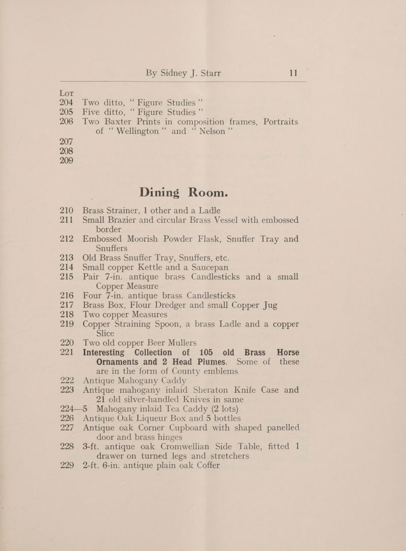 Lor 204 205 206 207 208 209 210 211 212 213 214 215 216 217 218 219 220 221 222 223 Two ditto, “ Figure Studies ”’ Five ditto, “ Figure Studies ”’ Two Baxter Prints in composition frames, Portraits of ~ Wellington.” and “ Nelson ”’ Dining Room. Brass Strainer, 1 other and a Ladle Small Brazier and circular Brass Vessel with embossed border Embossed Moorish Powder Flask, Snuffer Tray and Snuffers ? Old Brass Snuffer Tray, Snuffers, etc. Small copper Kettle and a Saucepan Pair 7-in. antique brass Candlesticks and a small Copper Measure Four 7-in. antique brass Candlesticks Brass Box, Flour Dredger and small Copper Jug Two copper Measures Copper Straining Spoon, a brass Ladle and a copper Slice Two old copper Beer Mullers Interesting Collection of 105 old Brass Horse Ornaments and 2 Head Plumes. Some of these are in the form of County emblems Antique Mahogany Caddy Antique mahogany inlaid Sheraton Knife Case and 21 old silver-handled Knives in same 226 227 228 229 Antique Oak Liqueur Box and 5 bottles Antique oak Corner Cupboard with shaped panelled door and brass hinges 3-ft. antique oak Cromwellian Side Table, fitted 1 drawer on turned legs and stretchers 2-ft. 6-in. antique plain oak Coffer
