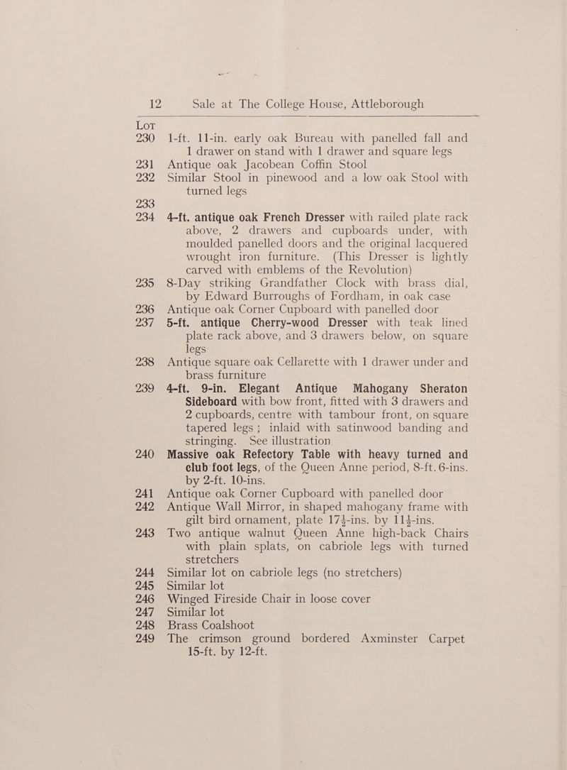 1-ft. 1l-in. early oak Bureau with panelled fall and 1 drawer on stand with 1 drawer and square legs Similar Stool in pinewood and a low oak Stool with 4-ft. antique oak French Dresser with railed plate rack above, 2 drawers and cupboards under, with moulded panelled doors and the original lacquered wrought iron furniture. (This Dresser is lightly carved with emblems of the Revolution) 8-Day striking Grandfather Clock with brass dial, by Edward Burroughs of Fordham, in oak case Antique oak Corner Cupboard with panelled door 5-ft. antique Cherry-wood Dresser with teak lined plate rack above, and 3 drawers below, on square Antique square oak Cellarette with 1 drawer under and 4-ft. 9-in. Elegant Antique Mahogany Sheraton Sideboard with bow front, fitted with 3 drawers and 2 cupboards, centre with tambour front, on square tapered legs; inlaid with satinwood banding and Massive oak Refectory Table with heavy turned and club foot legs, of the Queen Anne period, 8-ft. 6-ins. Antique oak Corner Cupboard with panelled door Antique Wall Mirror, in shaped mahogany frame with gilt bird ornament, plate 17$-ins. by 114-ins. Two antique walnut Queen Anne high-back Chairs with plain splats, on cabriole legs with turned Similar lot on cabriole legs (no stretchers) WOT 230 231 Antique oak Jacobean Coffin Stool 232 turned legs 233 234 235 236 Zi legs: 238 brass furniture 239 stringing. See illustration 240 by 2-ft. 10-ins. 241 242 243 stretchers 244 245 Similar lot 246 Winged Fireside Chair in loose cover 247 Similar lot 248 Brass Coalshoot 249 The crimson ground bordered Axminster Carpet 15-ft. by 12-ft.