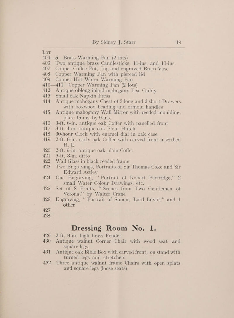 Lor 406 Two antique brass Candlesticks, 11l-ins. and 10-ins. Copper Coffee Pot, Jug and engraved Brass Vase Copper Warming Pan with pierced lid Copper Hot Water Warming Pan Antique oblong inlaid mahogany Tea Caddy Small oak Napkin Press Antique mahogany Chest of 3 long and 2 short Drawers with boxwood beading and ormolu handles Antique mahogany Wall Mirror with reeded moulding, plate 15-ins. by 9-ins. 3-ft. 6-in. antique oak Coffer with panelled front 3-ft. 4-in. antique oak Flour Hutch 30-hour Clock with enamel dial in oak case 2-ft. 6-in. early oak Coffer with carved front inscribed ie; 2-{t. 9-in. antique oak plain Coffer 3-ft. 3-in. ditto Wall Glass in black reeded frame Two Engravings, Portraits of Sir Thomas Coke and Sir Edward Astley One Pneraving,- Portrait of Robert Partridge,” 2 small Water Colour Drawings, etc. Set of 8 Prints, ‘“‘ Scenes from Two Gentlemen of Verona,’ by Walter Crane Engraving, “ Portrait of Simon, Lord Lovat,” and 1 other | Dressing Room No. 1. 2-ft. 9-in. high brass Fender Antique walnut Corner Chair with wood seat and square legs Antique oak Bible Box with carved front, on stand with turned legs and stretchers Three antique walnut frame Chairs with open splats and square legs (loose seats)
