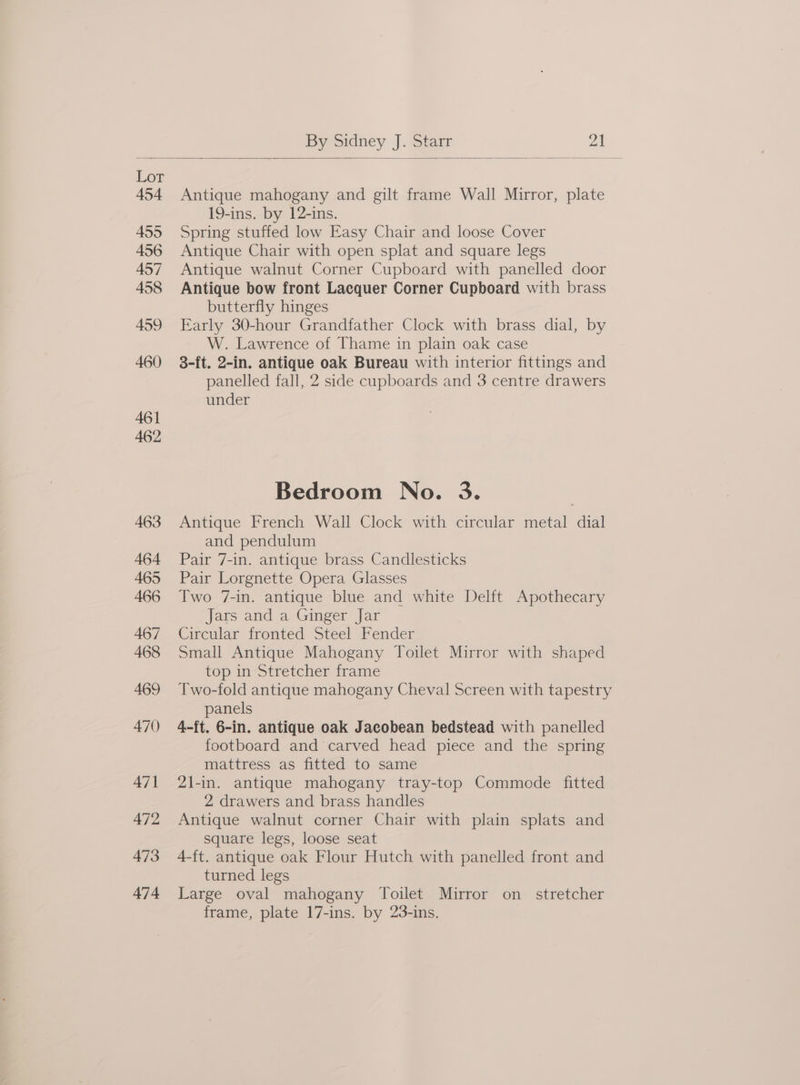 Antique mahogany and gilt frame Wall Mirror, plate 19-ins. by 12-ins. Spring stuffed low Easy Chair and loose Cover Antique Chair with open splat and square legs Antique walnut Corner Cupboard with panelled door Antique bow front Lacquer Corner Cupboard with brass butterfly hinges Early 30-hour Grandfather Clock with brass dial, by W. Lawrence of Thame in plain oak case 3-ft. 2-in. antique oak Bureau with interior fittings and panelled fall, 2 side cupboards and 3 centre drawers under Bedroom No. 3. Antique French Wall Clock with circular metal dial and pendulum Pair 7-in. antique brass Candlesticks Pair Lorgnette Opera Glasses Two 7-in. antique blue and white Delft Apothecary Jars and a Ginger Jar Circular fronted Steel Fender Small Antique Mahogany Toilet Mirror with shaped top in Stretcher frame Two-fold antique mahogany Cheval Screen with tapestry panels 4-ft. 6-in. antique oak Jacobean bedstead with panelled footboard and carved head piece and the spring mattress as fitted to same 2\l-in. antique mahogany tray-top Commode fitted 2 drawers and brass handles Antique walnut corner Chair with plain splats and square legs, loose seat 4-ft. antique oak Flour Hutch with panelled front and turned legs Large oval mahogany Toilet Mirror on_ stretcher frame, plate 17-ins. by 23-ins.
