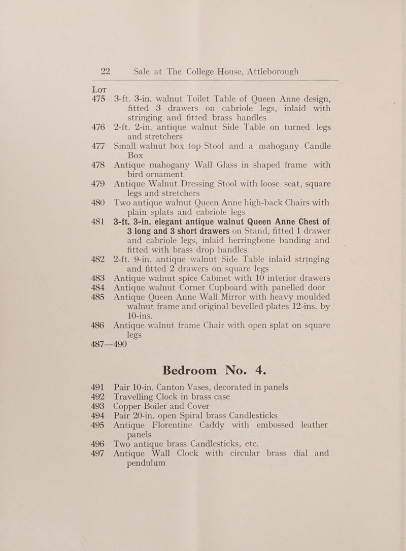 Dor 475 3-ft. 3-in. walnut Toilet Table of Queen Anne design, fitted 3 drawers on cabriole legs, inlaid with stringing and fitted brass handles 476 2-ft. 2-in. antique walnut Side Table on turned legs and stretchers 477 Small walnut box top Stool and a mahogany Candle Box 478 Antique mahogany Wall Glass in shaped frame with bird ornament 479 Antique Walnut Dressing Stool with loose seat, square legs and stretchers 480 Two antique walnut Queen Anne high-back Chairs with plain splats and cabriole legs 481 3-ft. 3-in. elegant antique walnut Queen Anne Chest of 3 long and 3 short drawers on Stand, fitted 1 drawer and cabriole legs, inlaid herringbone banding and fitted with brass drop handles A482 2-ft. 9-in. antique walnut Side Table inlaid strmging and fitted 2 drawers on square legs 483 Antique walnut spice Cabinet with 10 interior drawers 484 Antique walnut Corner Cupboard with panelled door 485 Antique Queen Anne Wali Mirror with heavy moulded walnut frame and original bevelled plates 12-ins. by 10-ins. 486 Antique walnut frame Chair with open splat on square legs 487—490 Bedroom No. 4. 491 Pair 10-in. Canton Vases, decorated in panels 492 Travelling Clock in brass case 493 Copper Boiler and Cover 494 Pair 20-in. open Spiral brass Candlesticks 495 Antique Florentine Caddy with embossed leather panels | 496 Two antique brass Candlesticks, etc. 497 Antique Wall Clock with circular brass dial and pendulum ,