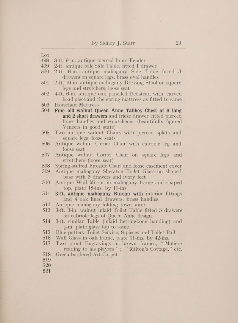 3-ft. 9-in. antique pierced brass Fender 2-ft. antique oak Side Table, fitted 1 drawer 2-ft. 6-in. antique mahogany Side Table fitted 3 drawers on square legs, brass oval handles 2-{t. 10-in. antique mahogany Dressing Stool on square legs and stretchers, loose seat A-ft. 6-in. antique oak panelled Bedstead with carved head piece and the spring mattress as fitted to same Horsehair Mattress Fine old walnut Queen Anne Tallboy Chest of 6 long and 2 short drawers and frieze drawer fitted pierced brass handles and escutcheons (beautifully figured Veneers in good state) Two antique walnut Chairs with pierced splats and square legs, loose seats Antique walnut Corner Chair with cabriole leg and loose seat Antique walnut Corner Chair on square legs and stretchers (loose seat) Spring-stuffed Fireside Chair and loose casement cover Antique mahogany Sheraton Toilet Glass on shaped base with 3 drawers and ivory feet Antique Wall Mirror in mahogany frame and shaped top, plate 18-ins. by 10-ins. 3-ft. antique mahogany Bureau with interior fittings and 4 oak lined drawers, brass handles Antique mahogany folding towel airer 3-ft. 3-in. walnut inlaid Toilet Table fitted 3 drawers on cabriole legs of Queen Anne design 3-ft. similar Table (inlaid herringbone banding) and 4-in. plate glass top to same Blue pottery Toilet Service, 8 pieces and Toilet Pail Wall Glass in oak frame, plate 11-ins. by 42-1ns. Two proof Engravings in brown frames, “ Moliere reading to his players’; “ Milton’s Cottage,”’ etc. Green bordered Art Carpet