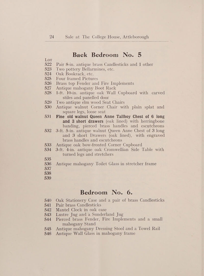 Back Bedroom No. 5 Vor 922 Pair 8-in. antique brass Candlesticks and 1 other Two pottery Bellarmines, etc. Oak Bookrack, etc. Four framed Pictures Brass top Fender and Fire Implements Antique mahogany Boot Rack 1-ft. 10-in. antique oak Wall Cupboard with carved stiles and panelled door Two antique elm wood Seat Chairs Antique walnut Corner Chair with plain splat and square legs, loose seat Fine old walnut Queen Anne Tallboy Chest of 6 long and 3 short drawers (oak lined) with herringbone banding, pierced brass handles and escutcheons 3-ft. 5-in. antique walnut Queen Anne Chest of 3 long and 3 short Drawers (oak lined), with engraved brass handles and escutcheons Antique oak bow-fronted Corner Cupboard 3-ft. 4-in. antique oak Cromwellian Side Table with turned legs and stretchers Antique mahogany Toilet Glass in stretcher frame Bedroom No. 6. Oak Stationery Case and a pair of brass Candlesticks Pair brass Candlesticks Mantel Clock in oak case Lustre Jug and a Sunderland Jug Pierced brass Fender, Fire Implements and a small mahogany Stand Antique mahogany Dressing Stool and a Towel Rail Antique Wall Glass in mahogany frame