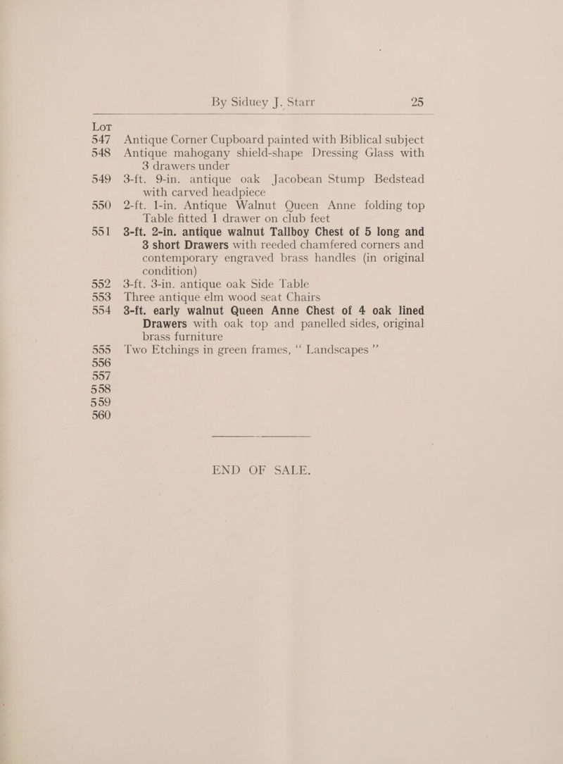 Lor 547 548 549 550) 55 1 952 593 554 599 556 507 598 S00 560 Antique Corner Cupboard painted with Biblical subject Antique mahogany shield-shape Dressing Glass with 3 drawers under 3-ft. 9-in. antique oak Jacobean Stump Bedstead with carved headpiece 2-ft. l-in. Antique Walnut Queen Anne folding top Table fitted 1 drawer on club feet 8-ft. 2-in. antique walnut Tallboy Chest of 5 long and 3 short Drawers with reeded chamfered corners and contemporary engraved brass handles (in original condition) 3-ft. 3-in. antique oak Side Table Three antique elm wood seat Chairs 3-ft. early walnut Queen Anne Chest of 4 oak lined Drawers with oak top and panelled sides, original brass furniture Two Etchings in green frames, “‘ Landscapes ”’ END OF SALE.