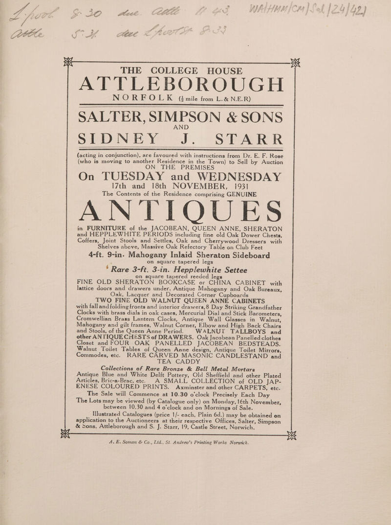 2 ew, P oe ewe” a &< e 2 ° uy 4 j at AGEL SALTER, SIMPSON & SONS AND Sa NCR Ye). SPAR R REA AR RS BR A A ASS SS SC Sa SLD AS ISG IE A SE A a I OSI PE CAST PSNR (acting in conjunction), are favoured with instructions from Dr. E. F. Rose (who is moving to another Residence in the Town) to Sell by Auction ON THE PREMISES On TUESDAY and WEDNESDAY I7th and 18th NOVEMBER, 1931 The Contents of the Residence comprising GENUINE ANTIQUES in FURNITURE of the JACOBEAN, QUEEN ANNE, SHERATON and HEPPLEWHITE PERIODS including fine old Oak Dower Chests, Coffers, Joint Stools and Settles, Oak and Cherrywood Dressers with Shelves above, Massive Oak Refectory Table on Club Feet 4-ft. 9-in. Mahogany Inlaid Sheraton Sideboard on square tapered legs * Rare 3-ft, 3-in. Hepplewhite Settee on square tapered reeded legs FINE OLD SHERATON BOOKCASE or CHINA CABINET with lattice doors and drawers under, Antique Mahogany and Oak Bureaux, Oak, Lacquer and Decorated Corner Cupboards TWO FINE OLD WALNUT QUEEN ANNE CABINETS with fall and folding fronts and interior drawers,8 Day Striking Grandfather Clocks with brass dials in oak cases, Mercurial Dial and Stick Barometers, Cromwellian Brass Lantern Clocks, Antique Wall Glasses in Walnut, Mahogany and gilt frames, Walnut Corner, Elbow and High Back Chairs and Stools, of the Queen Anne Period. WALNUT TALLBOYS and other AN TIQUECHESTS of DRAWERS. Oak Jacobean Panelled clothes Closet and FOUR OAK PANELLED JACOBEAN BEDSTEADS. Walnut Toilet Tables of Queen Anne design, Antique Toilet Mirrors, Commodes, etc. RARE CARVED MASONIC CANDLESTAND and TEA CADDY Collections of Rare Bronze & Bell Metal Mortars Antique Blue and White Delft Pottery, Old Sheffield and other Plated Articles, Bric-a-Brac, etc. A SMALL COLLECTION of OLD JAP- ENESE COLOURED PRINTS. Axminster and other CARPETS, etc. The Sale will Commence at 10.30 o'clock Precisely Each Day The Lots may be viewed (by Catalogue only) on Monday, 16th November, between 10.30 and 4 o’clock and on Mornings of Sale. Illustrated Catalogues (price 1/- each, Plain 6d.) may be obtained on application to the Auctioneers at their respective Offices, Salter, Simpson & Sons, Attleborough and S. J. Starr, 19, Castle Street, Norwich. A, E. Soman & Co., Lid., St. Andrew’s Printing Works Norwich.