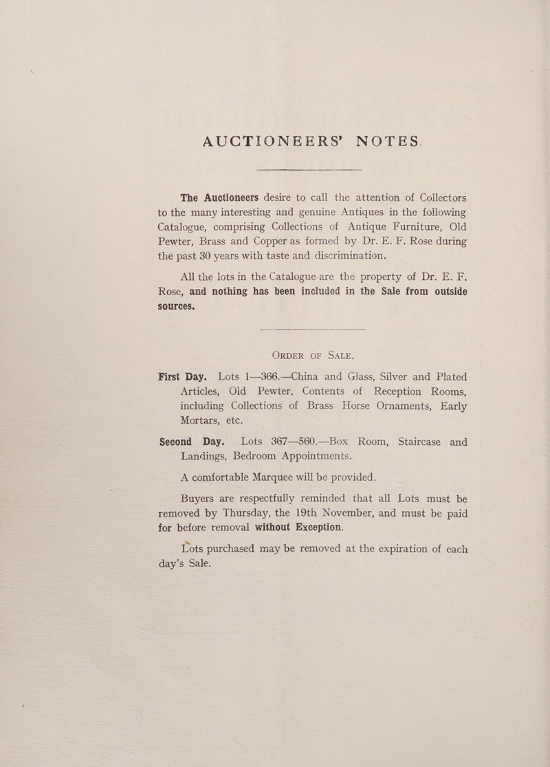 AUCTIONEERS’ NOTES. The Auctioneers desire to call the attention of Collectors to the many interesting and genuine Antiques in the following Catalogue, comprising Collections of Antique Furniture, Old Pewter, Brass and Copper as formed by Dr. E. F. Rose during the past 30 years with taste and discrimination. All the lots in the Catalogue are the property of Dr. E. F. Rose, and nothing has been included in the Sale from outside sources. ORDER OF SALE. First Day. Lots 1—-366.—China and Glass, Silver and Plated Articles, Old Pewter, Contents of Reception Rooms, including Collections of Brass Horse Ornaments, Early Mortars, etc. Second Day. Lots 367—560.—Box Room, Staircase and Landings, Bedroom Appointments. A comfortable Marquee wil! be provided. Buyers are respectfully reminded that all Lots must be removed by Thursday, the 19th November, and must be paid for before removal without Exception. Lots purchased may be removed at the expiration of each day’s Sale.