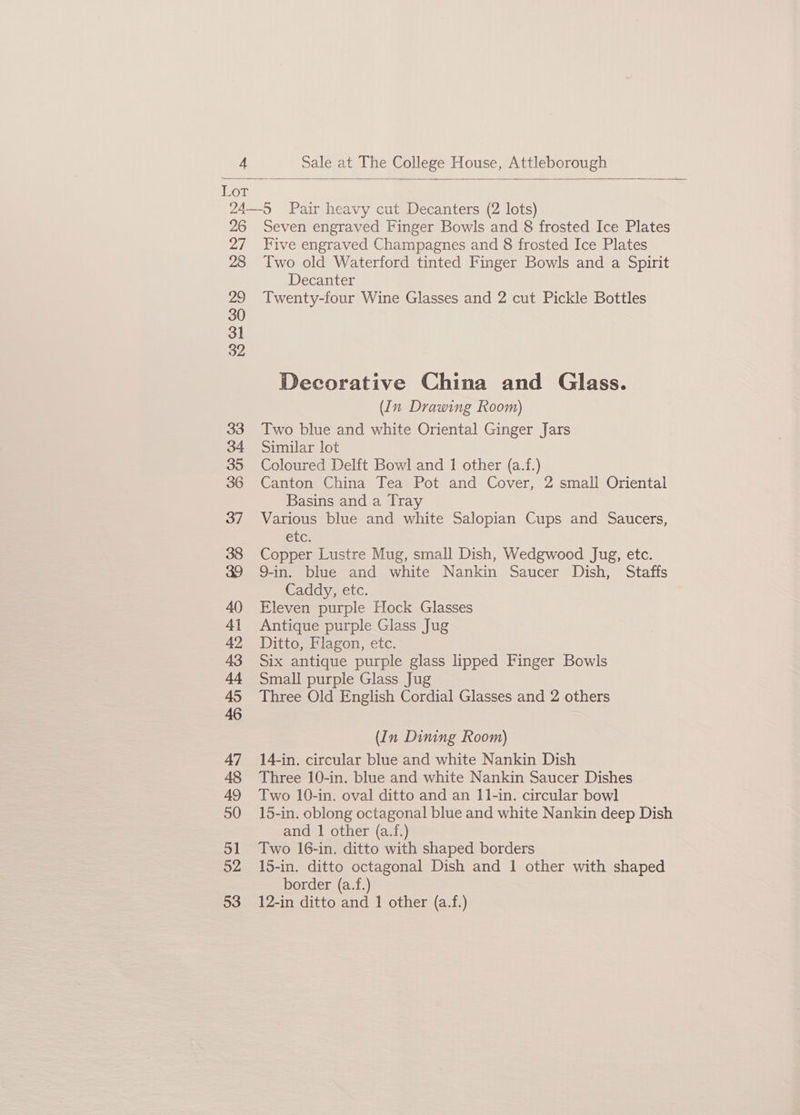 Lor 24—5 Pair heavy cut Decanters (2 lots) 26 Seven engraved Finger Bowls and 8 frosted Ice Plates 27 Five engraved Champagnes and 8 frosted Ice Plates 28 Two old Waterford tinted Finger Bowls and a Spirit Decanter 29 Twenty-four Wine Glasses and 2 cut Pickle Bottles 30 31 32 Decorative China and Glass. (In Drawing Room) 33 Two blue and white Oriental Ginger Jars 34 Similar lot 35 Coloured Delft Bowl and 1 other (a.f.) 36 Canton China Tea Pot and Cover, 2 small Oriental Basins and a Tray 37 Various blue and white Salopian Cups and Saucers, CLC: 38 Copper Lustre Mug, small Dish, Wedgwood Jug, etc. 39 9-in. blue and white Nankin Saucer Dish, Staffs Caddy, etc. 40 Eleven purple Hock Glasses 41 Antique purple Glass Jug 42 Ditto, Flagon, etc. 43 Six antique purple glass lipped Finger Bowls 44 Small purple Glass Jug 45 Three Old English Cordial Glasses and 2 others 46 (In Dining Room) 47 14-in. circular blue and white Nankin Dish 48 Three 10-in. blue and white Nankin Saucer Dishes 49 Two 10-in. oval ditto and an 11-in. circular bowl 50 15-in. oblong octagonal blue and white Nankin deep Dish and 1 other (a.f.) Sl Two 16-in. ditto with shaped borders 52 15-in. ditto octagonal Dish and 1 other with shaped border (a.f.) 53 12-in ditto and 1 other (a.f.)