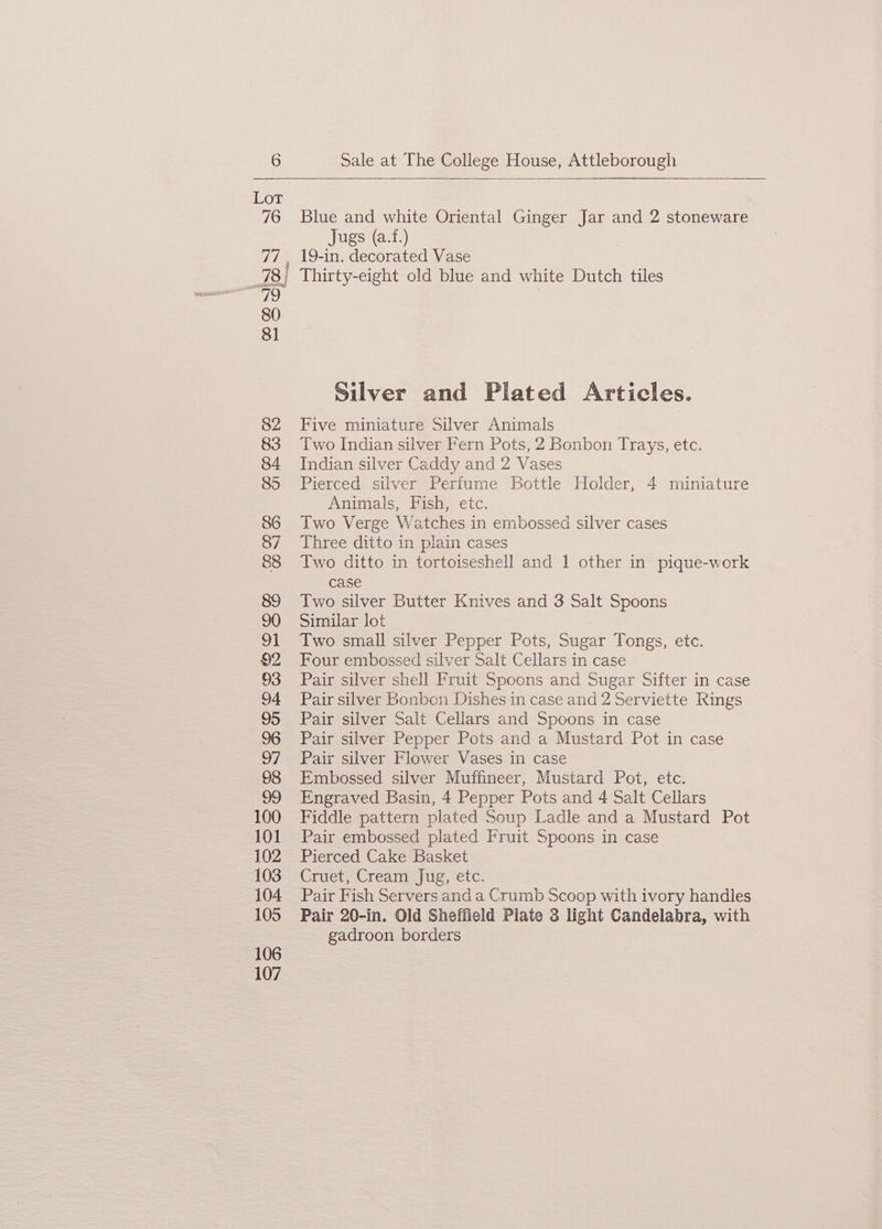 Blue and white Oriental Ginger Jar and 2 stoneware Jugs (a.f.) Silver and Plated Articles. Five miniature Silver Animals Two Indian silver Fern Pots, 2 Bonbon Trays, etc. Indian silver Caddy and 2 Vases Pierced silver Perfume Bottle Holder, 4 miniature Animals, Fish, etc. Two Verge Watches in embossed silver cases Three ditto in plain cases Two ditto in tortoiseshell and 1 other in pique-work case Two silver Butter Knives and 3 Salt Spoons Similar lot Two small silver Pepper Pots, Sugar Tongs, etc. Four embossed silver Salt Cellars in case Pair silver shell Fruit Spoons and Sugar Sifter in case Pair silver Bonbon Dishes in case and 2 Serviette Rings Pair silver Sait Cellars and Spoons in case Pair silver Pepper Pots and a Mustard Pot in case Pair silver Flower Vases in case Embossed silver Muffineer, Mustard Pot, etc. Engraved Basin, 4 Pepper Pots and 4 Salt Cellars Fiddle pattern plated Soup Ladle and a Mustard Pot Pair embossed plated Fruit Spoons in case Pierced Cake Basket Crier Creant-) uo; etc. Pair Fish Servers and a Crumb Scoop with ivory handles Pair 20-in. Old Sheffield Plate 3 light Candelabra, with gadroon borders